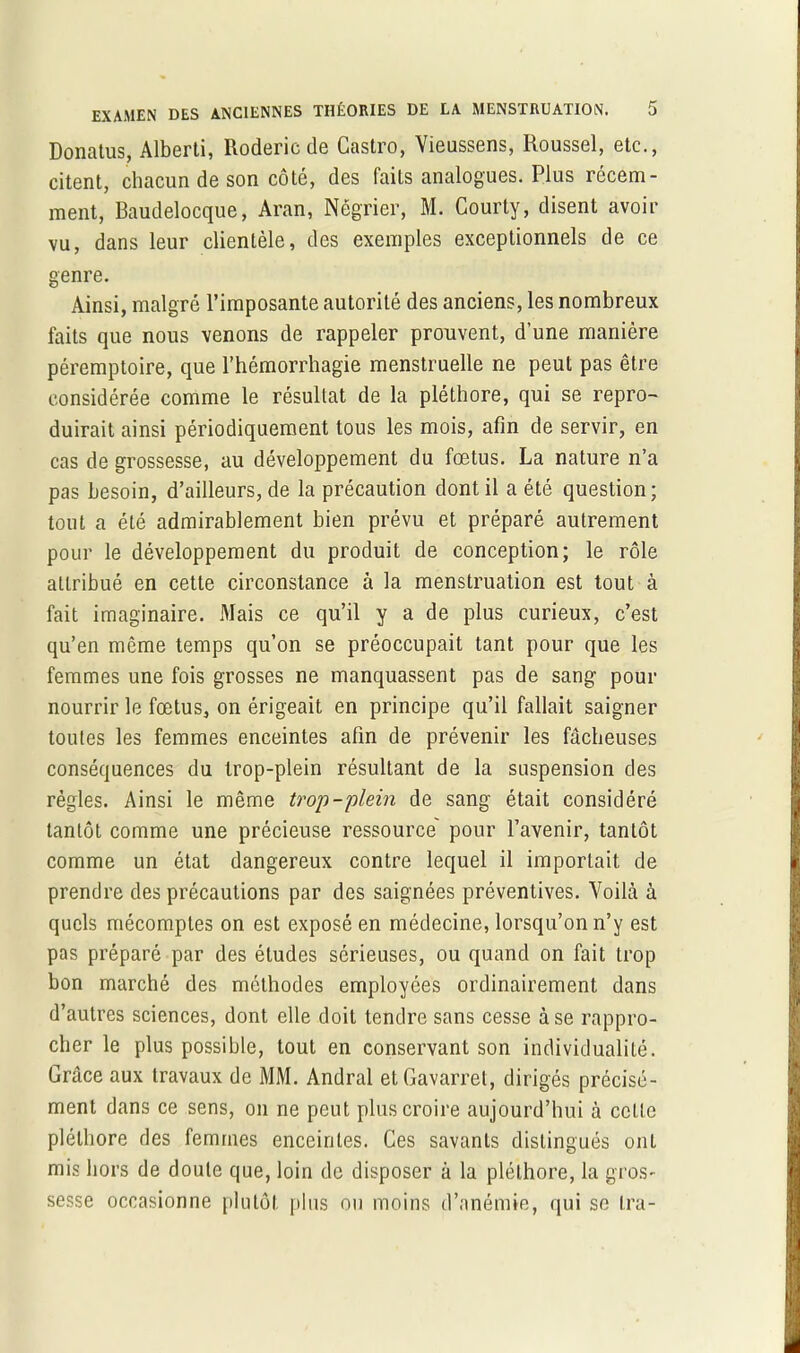 Donatus, Alberti, Roderic de Castro, Vieussens, Roussel, etc., citent, chacun de son côté, des faits analogues. Plus récem- ment, Baudelocque, Aran, Négrier, M. Courty, disent avoir vu, dans leur clientèle, des exemples exceptionnels de ce genre. Ainsi, malgré l’imposante autorité des anciens, les nombreux faits que nous venons de rappeler prouvent, d’une manière péremptoire, que l’hémorrhagie menstruelle ne peut pas être considérée comme le résultat de la pléthore, qui se repro- duirait ainsi périodiquement tous les mois, afin de servir, en cas de grossesse, au développement du fœtus. La nature n’a pas besoin, d’ailleurs, de la précaution dont il a été question; tout a été admirablement bien prévu et préparé autrement pour le développement du produit de conception; le rôle attribué en cette circonstance à la menstruation est tout à fait imaginaire. Mais ce qu’il y a de plus curieux, c’est qu’en même temps qu’on se préoccupait tant pour que les femmes une fois grosses ne manquassent pas de sang pour nourrir le fœtus, on érigeait en principe qu’il fallait saigner toutes les femmes enceintes afin de prévenir les fâcheuses conséquences du trop-plein résultant de la suspension des règles. Ainsi le même trop-plein de sang était considéré tantôt comme une précieuse ressource' pour l’avenir, tantôt comme un état dangereux contre lequel il importait de prendre des précautions par des saignées préventives. Voilà à quels mécomptes on est exposé en médecine, lorsqu’on n’y est pas préparé par des études sérieuses, ou quand on fait trop bon marché des méthodes employées ordinairement dans d’autres sciences, dont elle doit tendre sans cesse à se rappro- cher le plus possible, tout en conservant son individualité. Grâce aux travaux de MM. Andral etGavarret, dirigés précisé- ment dans ce sens, on ne peut plus croire aujourd’hui à cette pléthore des femmes enceintes. Ces savants distingués ont mis hors de doute que, loin de disposer à la pléthore, la gros- sesse occasionne plutôt plus ou moins d’anémie, qui se Ira-