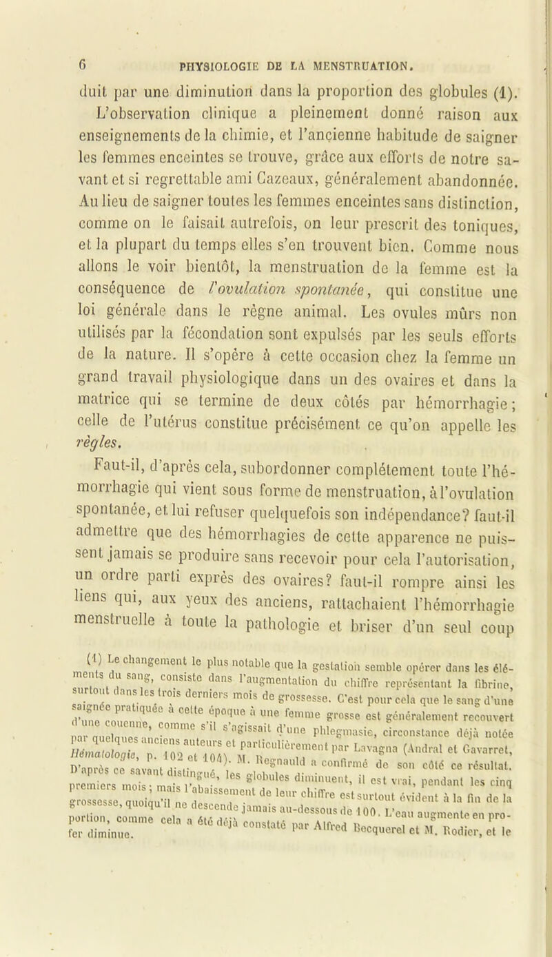 duit par une diminution dans la proportion des globules (1). L’observation clinique a pleinement donné raison aux enseignements de la chimie, et l’ancienne habitude de saigner les femmes enceintes se Lrouve, grâce aux efforts de notre sa- vant et si regrettable ami Cazeaux, généralement abandonnée. Au lieu de saigner toutes les femmes enceintes sans distinction, comme on le faisait autrefois, on leur prescrit des toniques, et la plupart du temps elles s’en trouvent bien. Comme nous allons le voir bientôt, la menstruation de la femme est la conséquence de l'ovulation spontanée, qui constitue une loi générale dans le règne animal. Les ovules mûrs non utilisés par la fécondation sont expulsés par les seuls efforts de la nature. Il s’opère à celte occasion chez la femme un grand travail physiologique dans un des ovaires et dans la matrice qui se termine de deux côtés par hémorrhagie ; celle de l’utérus constitue précisément ce qu’on appelle les règles. Faut-il, d’après cela, subordonner complètement toute l’hé- morrhagie qui vient sous forme de menstruation, à l’ovulation spontanée, et lui refuser quelquefois son indépendance? faut-il admettre que des hémorrhagies de cette apparence ne puis- sent jamais se produire sans recevoir pour cela l’autorisation, un ordie parti exprès des ovaires? faut-il rompre ainsi les liens qui, aux yeux des anciens, rattachaient l’hémorrhagie menstiuelle à toute la pathologie et briser d’un seul coup ( I) Le changement le plus notable que la gestation semble opérer dans les élé- . S. Sa”!:” co?s‘stc dans 1 augmentation du chiffre représentant la fibrine, . 6 11n,S CS.h01S dern'e,s mo's de grossesse. C’est pour cela que le sang d’une d’une coumin!>Ue0 ° celte époque a une femme grosse est généralement recouvert nar nue! ’ Crn'e s 11 s agissait d’une phlegmasie, circonstance déjà notée '**■*(Andral «G™*' D’anrès ce savant Ai J * Y Re*nau,d a confirmé de son côté ce résultat. Z 22 7« tau i 1 d0 l0r « la n„ de lu g °’qiqU1l,ne descende jamais au-dessous de i 00. L’eau augmente en nro portion, comme cela a été déjà constaté nar Air^a n , auementeen pro fer diminue. J 6 ,iar Alfrcd Bocquerel et M. Rodier, et le