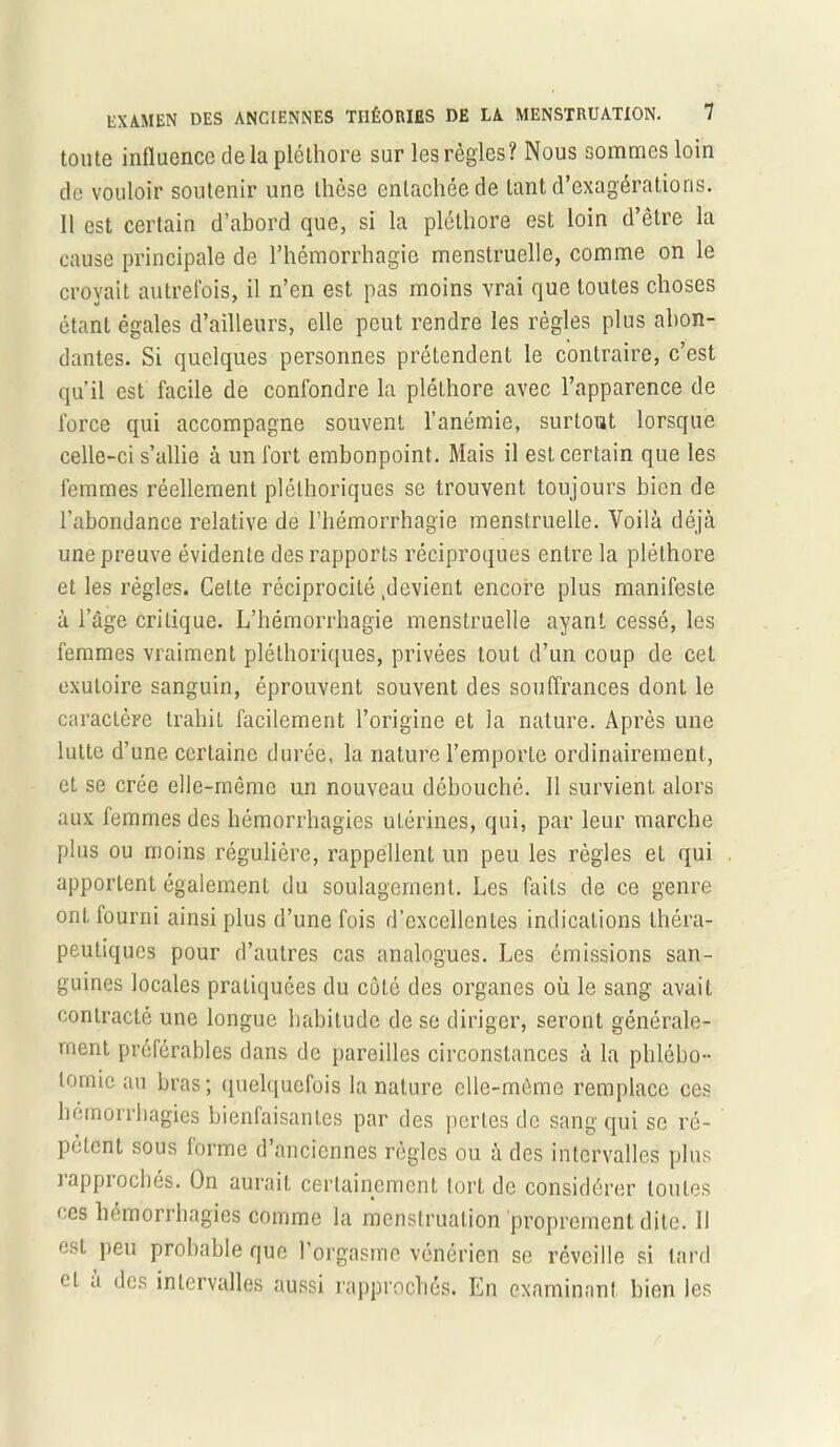 toute influence de la pléthore sur les règles? Nous sommes loin de vouloir soutenir une thèse entachée de tant d’exagérations. 11 est certain d’abord que, si la pléthore est loin d’être la cause principale de l’hémorrhagie menstruelle, comme on le croyait autrefois, il n’en est pas moins vrai que toutes choses étant égales d’ailleurs, elle peut rendre les règles plus abon- dantes. Si quelques personnes prétendent le contraire, c’est qu’il est facile de confondre la pléthore avec l’apparence de force qui accompagne souvent l’anémie, surtout lorsque celle-ci s’allie à un fort embonpoint. Mais il est certain que les femmes réellement pléthoriques se trouvent toujours bien de l’abondance relative de l’hémorrhagie menstruelle. Voilà déjà une preuve évidente des rapports réciproques entre la pléthore et les régies. Celte réciprocité Revient encore plus manifeste à l’âge critique. L’hémorrhagie menstruelle ayant cessé, les femmes vraiment pléthoriques, privées tout d’un coup de cet exutoire sanguin, éprouvent souvent des souffrances dont le caractère trahit facilement l’origine et la nature. Après une lutte d’une certaine durée, la nature l’emporte ordinairement, et se crée elle-même un nouveau débouché. Il survient alors aux femmes des hémorrhagies utérines, qui, par leur marche plus ou moins régulière, rappellent un peu les règles et qui apportent également du soulagement. Les faits de ce genre ont fourni ainsi plus d’une fois d’excellentes indications théra- peutiques pour d’autres cas analogues. Les émissions san- guines locales pratiquées du côté des organes où le sang avait contracté une longue habitude de se diriger, seront générale- ment préférables dans de pareilles circonstances à la phlébo- tomie au bras; quelquefois la nature elle-même remplace ces hémorrhagies bienfaisantes par des pertes de sang qui se ré- pètent sous forme d’anciennes règles ou à des intervalles plus lappiochés. On aurait certainement tort de considérer toutes ces hémorrhagies comme la menstruation proprement dite. 11 est peu probable que l’orgasme vénérien se réveille si tard et a des intervalles aussi rapprochés. En examinant bien les