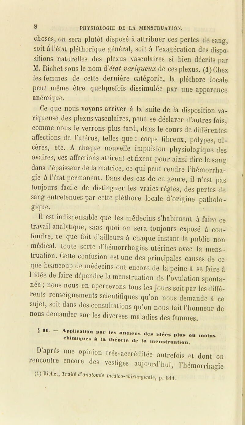 choses, on sera plutôt disposé à attribuer ces pertes de sano- • J ^ ^ soit a l’état pléthorique général, soit à l’exagération des dispo- sitions naturelles des plexus vasculaires si bien décrits par M. Richet sous le nom d'état variqueux de ces plexus. (1) Chez les femmes de cette dernière catégorie, la pléthore locale peut même être quelquefois dissimulée par une apparence anémique. Ce que nous voyons arriver à la suite de la disposition va- riqueuse des plexus vasculaires, peut se déclarer d’autres fois, comme nous le verrons plus tard, dans le cours de différentes affections de l’utérus, telles que : corps fibreux, polypes, ul- cères, etc. A chaque nouvelle impulsion physiologique des ovaires, ces affections attirent et fixent pour ainsi dire le sang dans l’épaisseur de la matrice, ce qui peut rendre l’hémorrha- gie à l’état permanent. Dans des cas de ce genre, il n’est pas toujours facile de distinguer les vraies règles, des pertes de sang entretenues par cette pléthore locale d’origine patholo- gique. Il est indispensable que les médecins s’habituent à faire ce travail analytique, sans quoi on sera toujours exposé à con- fondie, ce que fait d’ailleurs à chaque instant le public non médical, toute sorte d’hémorrhagies utérines avec la mens- truation. Celte confusion est une des principales causes de ce que beaucoup de médecins ont encore de la peine à se faire à l'idée de faire dépendre la menstruation de l’ovulation sponta- née ; nous nous en apercevons tous les jours soit par les diffé- rents renseignements scientifiques qu’on nous demande à ce sujet, soit dans des consultations qu’on nous fait l’honneur de nous demander sur les diverses maladies des femmes. ' rrtl0,,.r ,CS imCiCn8 d“ »»' «« -oins chimiques à .« théorie ÜC in menstruation. D'après une opinion Irès-accrédilée autrefois et dont on I encontre encore des vestiges aujourd'hui, l’hémorrhagie (1) Richet, Traité d'anatomie mëdico-chirurgicalo, p. 8H.