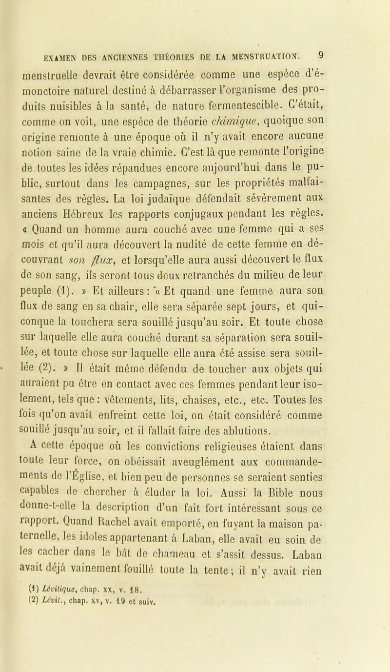 menstruelle devrait être considérée comme une espèce d’é- monctoire naturel destiné à débarrasser l’organisme des pro- duits nuisibles à la santé, de nature fermentescible. C’était, comme on voit, une espèce de théorie chimique, quoique son origine remonte à une époque où il n’y avait encore aucune notion saine de la vraie chimie. C’est là que remonte l’origine de toutes les idées répandues encore aujourd’hui dans le pu- blic, surtout dans les campagnes, sur les propriétés malfai- santes des règles. La loi judaïque défendait sévèrement aux anciens Hébreux les rapports conjugaux pendant les règles. « Quand un homme aura couché avec une femme qui a ses mois et qu’il aura découvert la nudité de celte femme en dé- couvrant son flux, et lorsqu’elle aura aussi découvert le flux de son sang, ils seront tous deux retranchés du milieu de leur peuple (1). » Et ailleurs: '« Et quand une femme aura son flux de sang en sa chair, elle sera séparée sept jours, et qui- conque la touchera sera souillé jusqu’au soir. Et toute chose sur laquelle elle aura couché durant sa séparation sera souil- lée, et toute chose sur laquelle elle aura été assise sera souil- lée (2). » U était même défendu de toucher aux objets qui auraient pu être en contact avec ces femmes pendant leur iso- lement, tels que : vêtements, lits, chaises, etc., etc. Toutes les fois qu’on avait enfreint cette loi, on était considéré comme souillé jusqu’au soir, et il fallait faire des ablutions. A cette époque où les convictions religieuses étaient dans toute leur force, on obéissait aveuglément aux commande- ments de l’Eglise, et bien peu de personnes se seraient senties capables de chercher à éluder la loi. Aussi la Bible nous donne-t-elle la description d’un fait fort intéressant sous ce rapport. Quand Rachel avait emporté, en fuyant la maison pa- ternelle, les idoles appartenant à Laban, elle avait eu soin de les cacher dans le bât de chameau et s’assit dessus. Laban avait déjà vainement fouillé toute la lente ; il n’y avait rien (1) Lévilique, chap. xx, v. 18. (2) Lévit., chap. xv, v. 19 et suiv.