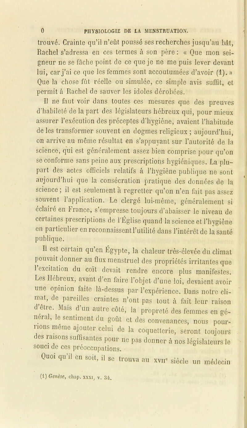 trouvé. Crainte qu’il n’eût poussé ses recherches jusqu’au bât, Rachel s’adressa en ces termes à son père : « Que mon sei- gneur ne se fâche point de ce que je ne me puis lever devant lui, car j’ai ce que les femmes sont accoutumées d’avoir (1). » Que la chose fût réelle ou simulée, ce simple avis suffit, et permit à Rachel de sauver les idoles dérobées. Il ne faut voir dans toutes ces mesures que des preuves d’habileté de la part des législateurs hébreux qui, pour mieux assurer l’exécution des préceptes d’hygiène, avaient l’habitude de les transformer souvent en dogmes religieux ; aujourd’hui, on arrive au même résultat en s’appuyant sur l’autorité de la science, qui est généralement assez bien comprise pour qu’on se conforme sans peine aux prescriptions hygiéniques. La plu- part des actes officiels relatifs à l’hygiène publique ne sont aujourd’hui que la consécration pratique des données de la science ; il est seulement â regretter qu’on n’en fait pas assez souvent l’application. Le clergé lui-même, généralement si éclairé en France, s’empresse toujours d’abaisser le niveau de certaines prescriptions de l’Église quand la science et l’hygiène en particulier en reconnaissent l’utilité dans l’intérêt de la santé publique. Il est certain qu’en Égypte, la chaleur très-élevée du climat pouvait donner au flux menstruel des propriétés irritantes que 1 excitation du coït devait rendre encore plus manifestes. Les llébieux, avant d en faire l’objet d’une loi, devaient avoir une opinion faite là-dessus par l’expérience. Dans notre cli- mat, de pareilles craintes n’ont pas tout à fait leur raison d êtic. Mais d un autre côté, la propreté des femmes en gé- néral, le sentiment du goût et des convenances, nous pour- rions meme ajouter celui de la coquetterie, seront toujours ' es raisons suffisantes pour ne pas donner à nos législateurs le souci de ces préoccupations. Quoi qu’il en soit, il Sc trouva au xvn° siècle un médecin