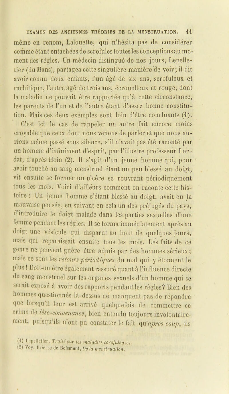 même en renom, Lalouette, qui n’hésita pas de considérer comme étant entachées de scrofules toutes les conceptions au mo- ment des règles. Un médecin distingué de nos jours, Lepelle- tier (du Mans), partagea celte singulière manière de voir; il dit avoir connu deux enfants, l’un âgé de six ans, scrofuleux e-t rachitique, l’autre âgé de trois ans, écrouelleux et rouge, dont la maladie ne pouvait être rapportée qu’à celle circonstance, les parents de l’un et de l’autre étant d’assez bonne constitu- tion. Mais ces deux exemples sont loin d’être concluants (1). C’est ici le cas de rappeler un autre fait encore moins croyable que ceux dont nous venons de parler et que nous au- rions même passé sous silence, s’il n’avait pas été raconté par un homme d’infiniment d’esprit, par l’illustre professeur Lor- dat, d’après Hoin (2). Il s’agit d’un jeune homme qui, pour avoir touché au sang menstruel étant un peu blessé au doigt, vit ensuite se former un ulcère se rouvrant périodiquement tous les mois. Voici d’ailleurs comment on raconte cette his- toire : Un jeune homme s’étant blessé au doigt, avait eu [la mauvaise pensée, en suivant en cela un des préjugés du pays, d introduire le doigt malade dans les parties sexuelles d’une femme pendant les régies. Il se forma immédiatement après au doigt une vésicule qui disparut au bout de quelques jours, mais qui reparaissait ensuite tous les mois. Les faits de ce genre ne peuvent guère être admis par des hommes sérieux; mais ce sont les retours périodiques du mal qui y étonnent le plus ! Doit-on être également rassuré quant à l’influence directe du sang menstruel sur les organes sexuels d’un homme qui se serait exposé à avoir des rapports pendant les règles? Bien des hommes questionnés là-dessus ne manquent pas de répondre que lorsqu il leur est arrivé quelquefois de commettre ce n'ime de lèse-convenance, bien entendu toujours involontaire- ment, puisqu ils n ont pu constater le fait qu'après coup, ils (1) Lepellelier, Traité sur les maladies scrofuleuses. '2) Voy. Brinrre de Boismont, De la menslrualion.