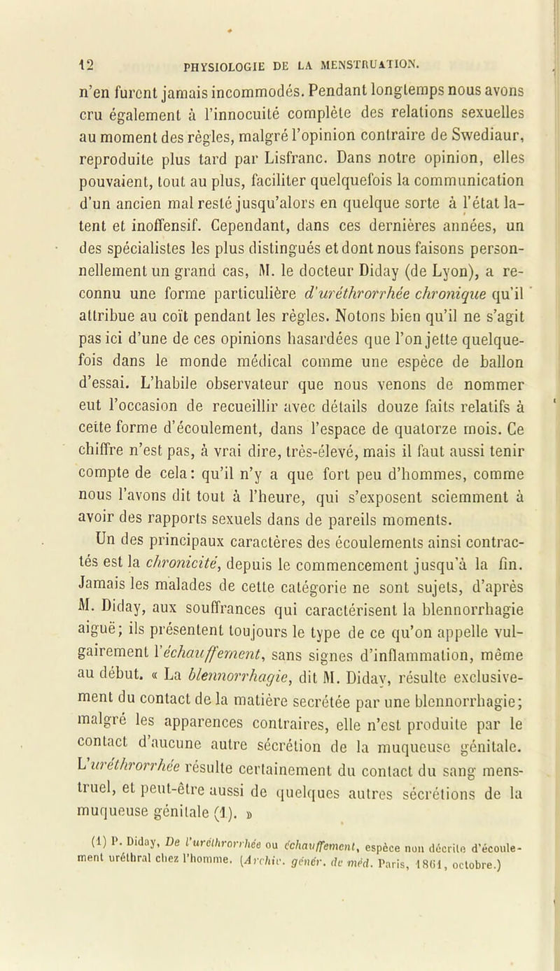 n’en furent jamais incommodés. Pendant long temps nous avons cru également à l’innocuité complète des relations sexuelles au moment des règles, malgré l’opinion contraire de Swediaur, reproduite plus tard par Lisfranc. Dans notre opinion, elles pouvaient, tout au plus, faciliter quelquefois la communication d’un ancien mal resté jusqu’alors en quelque sorte à l’état la- tent et inoffensif. Cependant, dans ces dernières années, un des spécialistes les plus distingués et dont nous faisons person- nellement un grand cas, M. le docteur Diday (de Lyon), a re- connu une forme particulière d'uréthrorrhèe chronique qu’il attribue au coït pendant les règles. Notons bien qu’il ne s’agit pas ici d’une de ces opinions hasardées que l’on jette quelque- fois dans le monde médical comme une espèce de ballon d’essai. L’habile observateur que nous venons de nommer eut l’occasion de recueillir avec détails douze faits relatifs à cette forme d’écoulement, dans l’espace de quatorze mois. Ce chiffre n’est pas, à vrai dire, très-élevé, mais il faut aussi tenir compte de cela: qu’il n’y a que fort peu d’hommes, comme nous l’avons dit tout à l’heure, qui s’exposent sciemment à avoir des rapports sexuels dans de pareils moments. Un des principaux caractères des écoulements ainsi contrac- tés est la chronicité, depuis le commencement jusqu’à la fin. Jamais les malades de cette catégorie ne sont sujets, d’après M. Diday, aux souffrances qui caractérisent la blennorrhagie aiguë; ils présentent toujours le type de ce qu’on appelle vul- gairement Y échauffement, sans signes d’inflammation, même au début. « La blennorrhagie, dit M. Didav, résulte exclusive- ment du contact de la matière secrétée par une blennorrhagie; malgré les apparences contraires, elle n’est produite par le contact d aucune autre sécrétion de la muqueuse génitale. L urethrorrhée résulte certainement du contact du sang mens- truel, et peut-être aussi de quelques autres sécrétions de la muqueuse génitale (1). » (1) 1\ Diday, De l’urélhrorrhée ou échauffement, espèce non décrilc d'éconle- ment uréthral chez l’homme. [Archic, gêner, de mêd. Paris, 1861, octobre.)