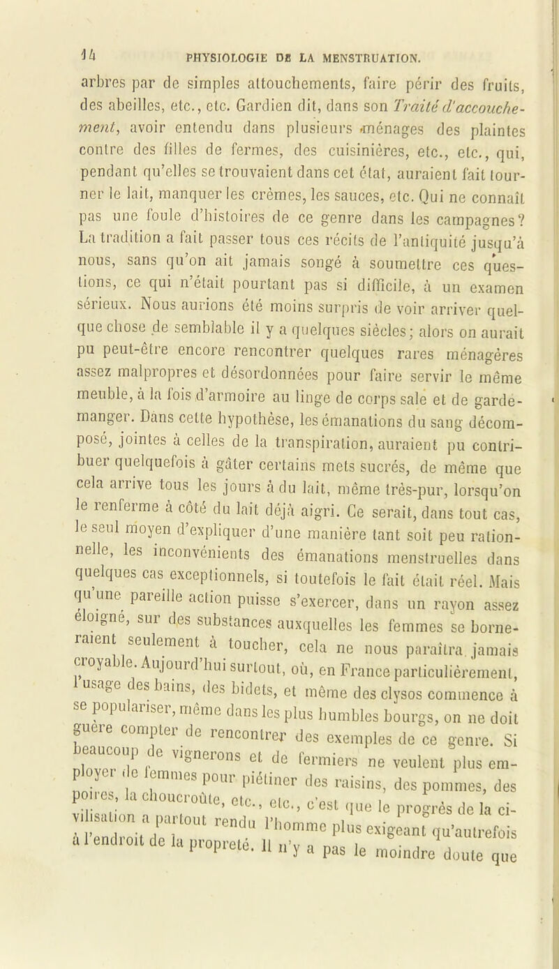 iU arbres par de simples attouchements, faire périr des fruits, des abeilles, etc., etc. Gardien dit, dans son Traitécl‘accouche- ment, avoir entendu dans plusieurs -ménages des plaintes contre des filles de fermes, des cuisinières, etc., etc., qui, pendant qu’elles se trouvaient dans cet état, auraient fait tour- ner le lait, manquer les crèmes, les sauces, etc. Qui ne connaît pas une foule d histoires de ce genre dans les campagnes? La tradition a lait passer tous ces récits de l’antiquité jusqu’à nous, sans qu’on ait jamais songé à soumettre ces ques- tions, ce qui n était pourtant pas si difficile, à un examen sérieux. Nous aurions été moins surpris de voir arriver quel- que chose de semblable il y a quelques siècles; alors on aurait pu peut-être encore rencontrer quelques rares ménagères assez malpropres et désordonnées pour faire servir le même meuble, à la lois d’armoire au linge de corps sale et de garde- manger. Dans celte hypothèse, les émanations du sang décom- posé, jointes à celles de la transpiration, auraient pu contri- bue! quelquefois a gâter certains mets sucrés, de même que cela arrive tous les jours à du lait, même très-pur, lorsqu’on le renferme à côté du lait déjà aigri. Ce serait, dans tout cas, le seul moyen d’expliquer d’une manière tant soit peu ration- nelle, les inconvénients des émanations menstruelles dans quelques cas exceptionnels, si toutefois le fait était réel. Mais qu’une pareille action puisse s’exercer, dans un rayon assez éloigné, sur d(es substances auxquelles les femmes se borne- raient seulement à toucher, cela ne nous paraîtra jamais cioyai e. Aujouid hui surtout, où, en France particulièrement, u.ase es bains, des bidets, et même des clysos commence à se popu aiLei, même dans les plus humbles bourgs, on ne doit gucre compter de rencontrer des exemples de ce genre. Si beaucoup de vignerons et de fermiers ne veulent plus era- Pl ycr . lemmes pour piétiner des raisins, des pommes, des poires la choucroùte, etc., etc., c'est le progrès de h ci- à l’endroit L 1 homme pluS exi8eant fiu’aulrefois