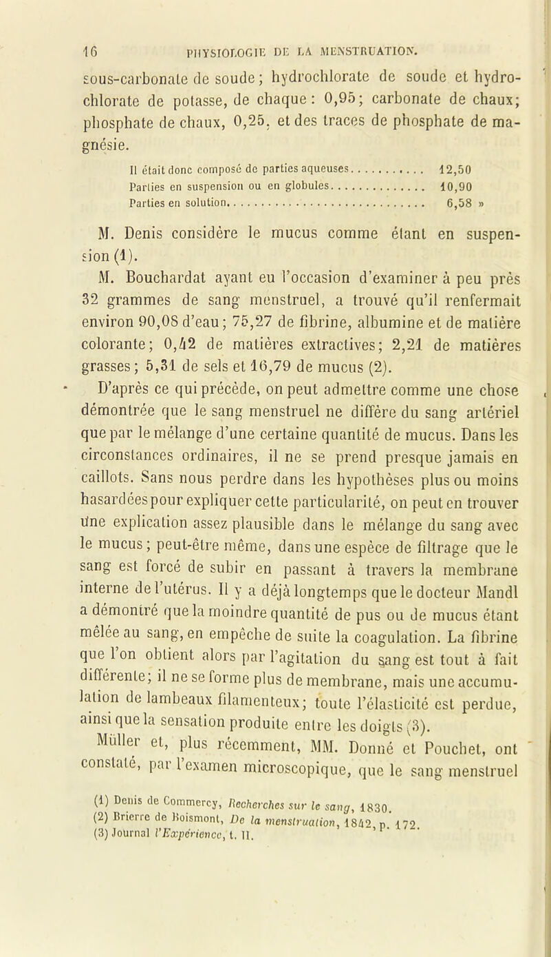 sous-carbonate de soude ; hydrochlorate de soude et hydro- chlorate de potasse, de chaque: 0,95; carbonate de chaux; phosphate de chaux, 0,25. et des traces de phosphate de ma- gnésie. Il était donc composé de parties aqueuses 12,50 Parties en suspension ou en globules 10,90 Parties en solution 6,58 » M. Denis considère le mucus comme étant en suspen- sion (1). M. Bouchardat ayant eu l’occasion d’examiner à peu près 32 grammes de sang menstruel, a trouvé qu’il renfermait environ 90,OS d’eau ; 75,27 de fibrine, albumine et de matière colorante; 0,42 de matières extractives; 2,21 de matières grasses ; 5,31 de sels et 16,79 de mucus (2). D’après ce qui précède, on peut admettre comme une chose démontrée que le sang menstruel ne diffère du sang artériel que par le mélange d’une certaine quantité de mucus. Dans les circonstances ordinaires, il ne se prend presque jamais en caillots. Sans nous perdre dans les hypothèses plus ou moins hasardées pour expliquer cette particularité, on peut en trouver Une explication assez plausible dans le mélange du sang avec le mucus; peut-être même, dans une espèce de filtrage que le sang est forcé de subir en passant à travers la membrane interne de l’utérus. 11 y a déjà longtemps que le docteur Mandl a démontré que la moindre quantité de pus ou de mucus étant mêlée au sang, en empêche de suite la coagulation. La fibrine que 1 on obtient alors par l’agitation du §ang est tout à fait différente, il ne se forme plus de membrane, mais une accumu- lation de lambeaux filamenteux; toute l’élasticité est perdue, ainsi que la sensation produite entre les doigts (3). Midlet et, plus récemment, MM. Donné et Pouchet, ont constaté, pai 1 examen microscopique, que le sang menstruel (1) Denis de Commercy, Recherches sur le sang, 1830. (2) Brieric de Roismont, De la menstruation, 1842 p. 172 (3) Journal l’Expérience, t. 11.