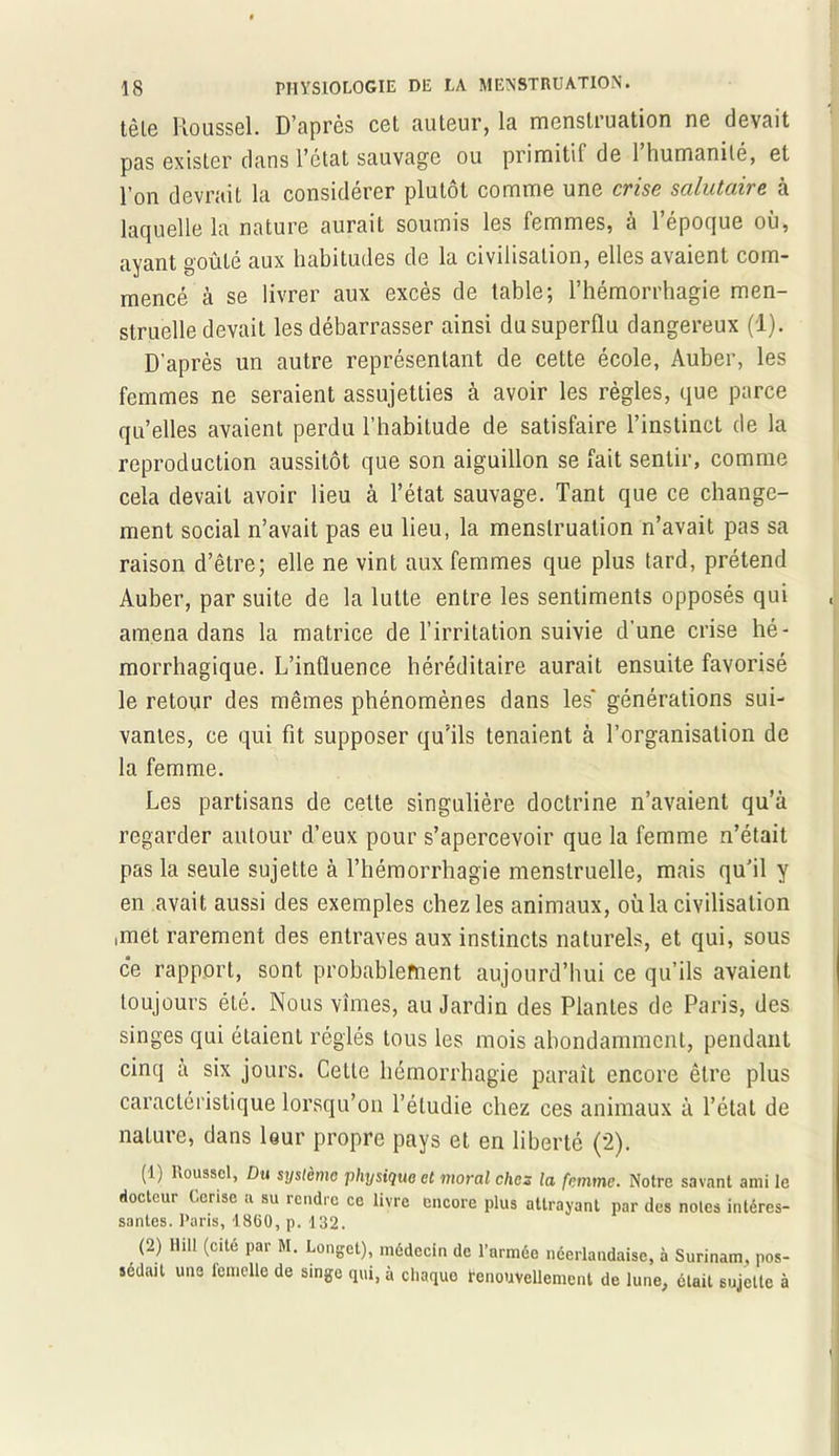 têle Roussel. D’après cet auteur, la menstruation ne devait pas exister dans l’ctat sauvage ou primitif de 1 humanité, et pon devrait la considérer plutôt comme une cvisg salutciii g a laquelle la nature aurait soumis les femmes, à l’époque où, ayant goûté aux habitudes de la civilisation, elles avaient com- mencé à se livrer aux excès de table; l’hémorrhagie men- struelle devait les débarrasser ainsi du superflu dangereux (1). D’après un autre représentant de cette école, Auber, les femmes ne seraient assujetties à avoir les règles, que parce qu’elles avaient perdu l’habitude de satisfaire l’instinct de la reproduction aussitôt que son aiguillon se fait sentir, comme cela devait avoir lieu à l’état sauvage. Tant que ce change- ment social n’avait pas eu lieu, la menstruation n’avait pas sa raison d’être; elle ne vint aux femmes que plus tard, prétend Auber, par suite de la lutte entre les sentiments opposés qui amena dans la matrice de l’irritation suivie d’une crise hé- morrhagique. L’influence héréditaire aurait ensuite favorisé le retour des mêmes phénomènes dans les* générations sui- vantes, ce qui fit supposer qu’ils tenaient à l’organisation de la femme. Les partisans de celte singulière doctrine n’avaient qu’à regarder autour d’eux pour s’apercevoir que la femme n’était pas la seule sujette à l’hémorrhagie menstruelle, mais qu’il y en avait aussi des exemples chez les animaux, où la civilisation ,met rarement des entraves aux instincts naturels, et qui, sous ce rapport, sont probablement aujourd’hui ce qu’ils avaient toujours été. Nous vîmes, au Jardin des Plantes de Paris, des singes qui étaient réglés tous les mois abondamment, pendant cinq a six jours. Cette hémorrhagie parait encore être plus caractéristique lorsqu’on l’étudie chez ces animaux à l’état de nature, dans leur propre pays et en liberté (2). (1) Roussel, Du système physique et moral chcs la femme. Notre savant ami le docteur Cerise a su rendre ce livre encore plus attrayant par des notes intéres- santes. Paris, 18(i0, p. 132. (2) llill (cite par M. Longet), médecin de l’nrméo néerlandaise, à Surinam, pos- sédait une femelle de singe qui, à chaque renouvellement de lune, était sujette à