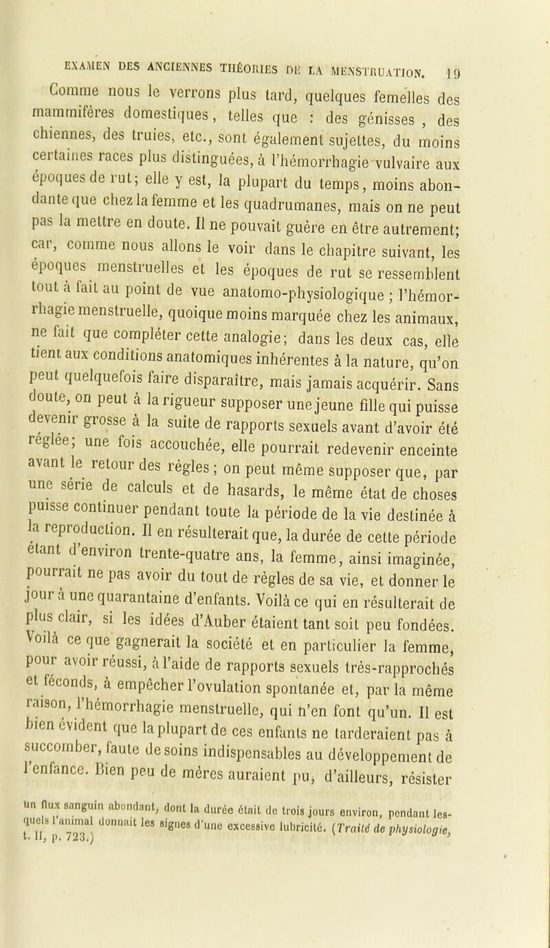 Comme nous le verrons plus tard, quelques femelles des mammifères domestiques, telles que : des génisses , des chiennes, des truies, etc., sont également sujettes, du moins certaines races plus distinguées, à l’hémorrhagie vulvaire aux époques de lut; elle y est, la plupart du temps, moins abon- dante que chez la femme et les quadrumanes, mais on ne peut pas la mettre en doute. 11 ne pouvait guère en être autrement; car, comme nous allons le voir dans le chapitre suivant, les époques menstruelles et les époques de rut se ressemblent tout a fait au point de vue anatomo-physiologique ; l’hémor- rhagie menstruelle, quoique moins marquée chez les animaux, ne fait que compléter cette analogie; dans les deux cas, elle tient aux conditions anatomiques inhérentes à la nature, qu’on peut quelquefois faire disparaître, mais jamais acquérir. Sans c outo, on peut à la rigueur supposer une jeune fille qui puisse evcmr grosse à la suite de rapports sexuels avant d’avoir été regée’ une lois accouchée, elle pourrait redevenir enceinte avant le retour des règles ; on peut même supposer que, par une sene de calculs et de hasards, le même état de choses puisse continuer pendant toute la période de la vie destinée à la reproduction. Il en résulterait que, la durée de cette période étant d’environ trente-quatre ans, la femme, ainsi imaginée, pourrait ne pas avoir du tout de règles de sa vie, et donner le jour a une quarantaine d’enfants. Voilà ce qui en résulterait de plus clair, si les idées d’Auber étaient tant soit peu fondées. Voilà ce que gagnerait la société et en particulier la femme, pour avoii réussi, a l’aide de rapports sexuels très-rapprochés et féconds, à empêcher l’ovulation spontanée et, par la même raison, l’hémorrhagie menstruelle, qui n’en font qu’un. Il est bien évident que la plupart de ces enfants ne tarderaient pas à succomber, faute desoins indispensables au développement de 1 enfance. Bien peu de mères auraient pu, d’ailleurs, résister un flux sanguin abondant, dont la durée était de trois jours environ, pendant les- que s animal donnait les signes d'une excessivo lubricité. (Traild de t- Ig p. 723.) v physiologie,