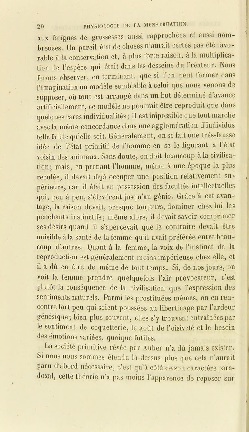 aux fatigues de grossesses aussi rapprochées et aussi nom- breuses. Un pareil étal de choses n aurait certes pas été favo- rable à la conservation et, a plus forte raison, à la multiplica- tion de l'espece qui était dans les desseins du Cieateur. ISous ferons observer, en terminant, que si l’on peut former dans l’imagination un modèle semblable a celui que nous venons de supposer, où tout est arrangé dans un but déterminé d’avance artificiellement, ce modèle ne pourrait être reproduit qne dans quelques rares individualités ; il est impossible que tout marche avec la même concordance dans une agglomération d individus telle faible qu’elle soit. Généralement, on se fait une très-fausse idée de l’état primitif de l’homme en se le figurant à 1 état voisin des animaux. Sans doute, on doit beaucoup à la civilisa- tion; mais, en prenant l’homme, même «à une époque la plus reculée, il devait déjà occuper une position relativement su- périeure, car il était en possession des facultés intellectuelles qui, peu à peu, s’élevèrent jusqu’au génie. Grâce à cet avan- tage, la raison devait, presque toujours, dominer chez lui les penchants instinctifs; même alors, il devait savoir comprimer ses désirs quand il s’apercevait que le contraire devait être nuisible à la santé de la femme qu’il avait préférée entre beau- coup d’autres. Quant à la femme, la voix de l’instinct de la reproduction est généralement moins impérieuse chez elle, et il a dû en être de même de tout temps. Si, de nos jours, on voit la femme prendre quelquefois l’air provocateur, c’est plutôt la conséquence de la civilisation que l’expression des sentiments naturels. Parmi les prostituées mêmes, on en ren- contre fort peu qui soient poussées au libertinage par l’ardeur génésique; bien plus souvent, elles s’y trouvent entraînées par le sentiment de coquetterie, le goût de l’oisiveté et le besoin des émotions variées, quoique futiles. La société primitive rêvée par Auber n’a dû jamais exister. Si nous nous sommes étendu là-dessus plus que cela n’aurait paru d abord nécessaire, c’est qu’à côté de son caractère para- doxal, cette théorie n a pas moins l’apparence de reposer sur