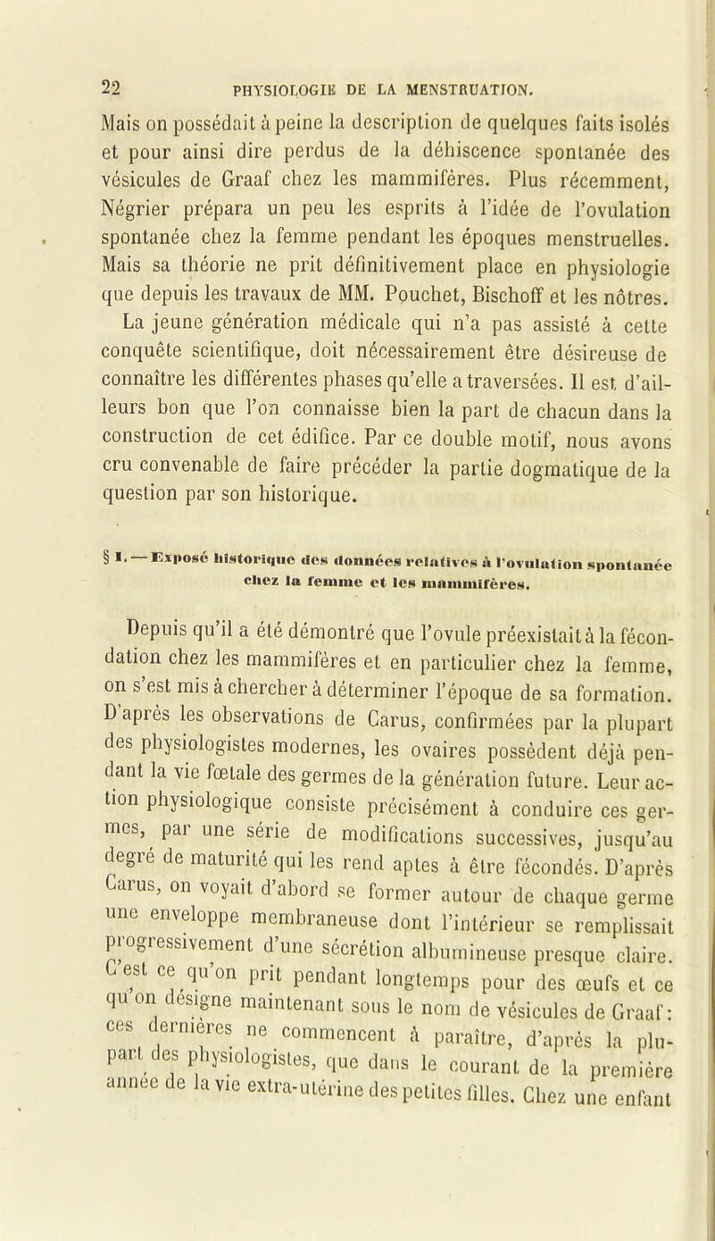 Mais on possédait à peine la description de quelques faits isolés et pour ainsi dire perdus de la déhiscence spontanée des vésicules de Graaf chez les mammifères. Plus récemment, Négrier prépara un peu les esprits à l’idée de l’ovulation spontanée chez la femme pendant les époques menstruelles. Mais sa théorie ne prit définitivement place en physiologie que depuis les travaux de MM. Pouchet, Bischoff et les nôtres. La jeune génération médicale qui n’a pas assisté à cette conquête scientifique, doit nécessairement être désireuse de connaître les différentes phases qu’elle a traversées. 11 est d’ail- leurs bon que l’on connaisse bien la part de chacun dans la construction de cet édifice. Par ce double motif, nous avons cru convenable de faire précéder la partie dogmatique de la question par son historique. § I. Exposé historique des données relatives ù l'ovulation spontanée chez la reinnic et les mammifères. Depuis qu’il a été démontré que l’ovule préexistait à la fécon- dation chez les mammifères et en particulier chez la femme, on s est mis à chercher à déterminer l’époque de sa formation. Dapiès les observations de Carus, confirmées par la plupart des physiologistes modernes, les ovaires possèdent déjà pen- dant la vie fœtale des germes de la génération future. Leur ac- tion physiologique consiste précisément à conduire ces ger- mes, pai une série de modifications successives, jusqu’au degic de maturité qui les rend aptes à être fécondés. D’après Caïus, on voyait d abord se former autour de chaque germe une emeloppe membraneuse dont l’intérieur se remplissait progressivement d’une sécrétion albumineuse presque claire. est ce qu on piit pendant longtemps pour des œufs et ce qu on désigné maintenant sous le nom de vésicules de Graaf: ces ermergj ne commencent à paraître, d’après la plu- par t es physiologistes, que dans le courant de la première année de la vie extra-utérine des petites filles. Chez une enfant