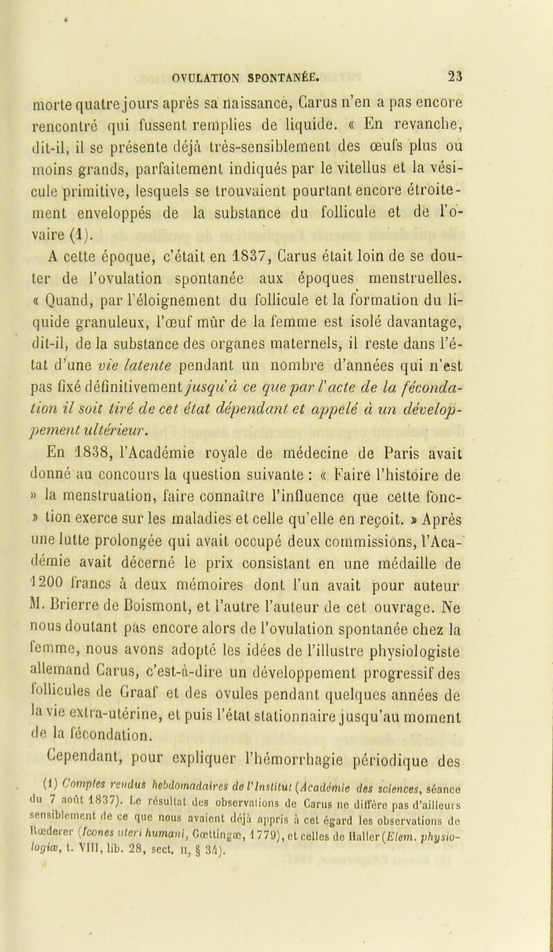 morte quatre jours après sa naissance, Garus n’en a pas encore rencontré qui fussent remplies de liquide. « En revanche, dit-il, il se présente déjà très-sensiblement des œufs plus ou moins grands, parfaitement indiqués par le vitellus et la vési- cule primitive, lesquels se trouvaient pourtant encore étroite- ment enveloppés de la substance du follicule et de l’o- vaire (1). A cette époque, c’était en 1837, Carus était loin de se dou- ter de l’ovulation spontanée aux époques menstruelles. « Quand, par l’éloignement du follicule et la formation du li- quide granuleux, l’œuf mûr de la femme est isolé davantage, dit-il, de la substance des organes maternels, il reste dans l’é- tat d’une vie latente pendant un nombre d’années qui n’est pas fixé définitivement/Msgw’à ce que par /’acte de la féconda- tion il soit tiré de cet état dépendant et appelé à un dévelop- pement, ultérieur. En 1838, l’Académie royale de médecine de Paris avait donné au concours la question suivante : « Faire l’histoire de » la menstruation, faire connaître l’influence que cette fonc- » tion exerce sur les maladies et celle qu’elle en reçoit. » Après une lutte prolongée qui avait occupé deux commissions, l’Aca- démie avait décerné le prix consistant en une médaille de '1200 Irancs à deux mémoires dont l’un avait pour auteur M. Brierre de Boismont, et l’autre l’auteur de cet ouvrage. Ne nous doutant pas encore alors de l’ovulation spontanée chez la femme, nous avons adopté les idées de l’illustre physiologiste allemand Garus, c’est-à-dire un développement progressif des lollicules de Graaf et des ovules pendant quelques années de la vie extra-utérine, et puis l’étal stationnaire jusqu’au moment de la fécondation. Cependant, pour expliquer l’hémorrhagie périodique des (I) Comptes jcndus hebdomadaires de l'Institut (Académie des sciences, séance du 7 août 1837). Le résultat des observations de Carus ne diffère pas d’ailleurs sensiblement de ce que nous avaient déjà appris à cet égard les observations de Kccderer (Icônes ulcri humant, Gœttingæ, 1779), et celles do Haller (Elem. physio- logiœ, t. VIII, lib. 28, sect. it, § 34).