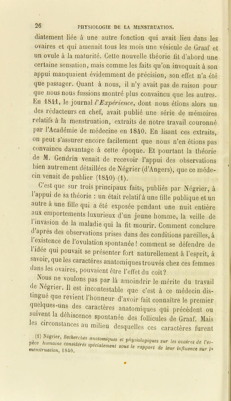 diatement liée à une autre fonction qui avait lieu dans les ovaires et qui amenait tous les mois une vésicule de Graaf et un ovule à la maturité. Cette nouvelle théorie lit d’abord une certaine sensation, mais comme les faits qu’on invoquait à son appui manquaient évidemment de précision, son effet n’a été que passager. Quant à nous, il n’y avait pas de raison pour que nous nous fussions montré plus convaincu que les autres. En 18/il, le journal /’Expérience, dont nous étions alors un des rédacteurs en chef, avait publié une série de mémoires relatifs à la menstruation, extraits de notre travail couronné par l’Académie de médecine en 18A0. En lisant ces extraits, on peut s’assurer encore facilement que nous n’en étions pas convaincu davantage à celte époque. Et pourtant la théorie de M. Gendrin venait de recevoir l’appui des observations bien autrement détaillées de Négrier (d’Angers), que ce méde- cin venait de publier (1840) (1). G est que sur trois principaux faits, publiés par Négrier, à l’appui de sa théorie : un était relatif à une fille publique et un autre a une fille qui a été exposée pendant une nuit entière aux emportements luxurieux d’un jeune homme, la veille de 1 invasion de la maladie qui la fit mourir. Comment conclure d apiés des observations prises dans des conditions pareilles, à existence de 1 ovulation spontanée ! comment se défendre de i ée qui pouvait se présenter fort naturellement à l’esprit, à savoii, que les caractères anatomiques trouvés chez ces femmes dans les ovaires, pouvaient être l’effet du coït? Nous ne voulons pas par là amoindrir le mérite du travail e egiiei. Il est incontestable que c’est à ce médecin dis- ngué que revient 1 honneur d’avoir fait connaître le premier 1 e lues uns des caractères anatomiques qui précèdent ou suivent la déhiscence spontanée des follicules de Graaf. Mais es circonstances au milieu desquelles ces caractères furent zzzzzzz ? ry****» sur ”s omirM * <•**- menstruation, 1840. sous e taPPort de leur influence sur la