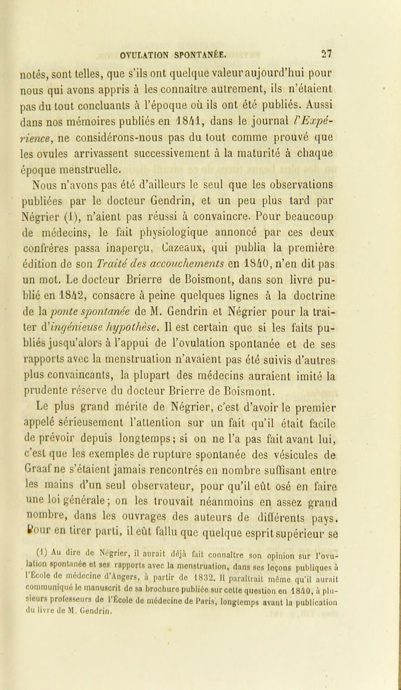 notés, sont telles, que s’ils ont quelque valeur aujourd’hui pour nous qui avons appris à les connaître autrement, ils n’étaient pas du tout concluants à l’époque où ils ont été publiés. Aussi dans nos mémoires publiés en 4 8M, dans le journal l'Expé- rience, ne considérons-nous pas du tout comme prouvé que les ovules arrivassent successivement à la maturité à chaque époque menstruelle. Nous n’avons pas été d’ailleurs le seul que les observations publiées par le docteur Gendrin, et un peu plus tard par Négrier (1), n’aient pas réussi à convaincre. Pour beaucoup de médecins, le fait physiologique annoncé par ces deux confrères passa inaperçu, Cazeaux, qui publia la première édition de son Traité clés accouchements en 18/iO, n’en dit pas un mot. Le docteur Brierre de Boismont, dans son livre pu- blié en 18Zi2, consacre cà peine quelques lignes à la doctrine de la ponte spontanée de M. Gendrin et Négrier pour la trai- ter d’ingénieuse hypothèse. Il est certain que si les faits pu- bliés jusqu’alors à l’appui de l’ovulation spontanée et de ses rapports avec la menstruation n’avaient pas été suivis d’autres plus convaincants, la plupart des médecins auraient imité la prudente réserve du docteur Brierre de Boismont. Le plus grand mérite de Négrier, c’est d’avoir le premier appelé sérieusement l’attention sur un fait qu’il était facile de prévoir depuis longtemps; si on ne l’a pas fait avant lui, c’est que les exemples de rupture spontanée des vésicules de Graaf ne s’étaient jamais rencontrés en nombre suffisant entre les mains d’un seul observateur, pour qu’il eût osé en faire une loi générale ; on les trouvait néanmoins en assez grand nombre, dans les ouvrages des auteurs de différents pays. Wour en tirer parti, il eût fallu que quelque esprit supérieur se (I) Au dire de Négrier, il aurait déjà fait connaître son opinion sur l’ovu- lation spontanée et ses rapports avec la menstruation, dans ses leçons publiques à l’École de médecine d’Angers, à partir de 1832. Il paraîtrait môme qu’il aurait communiqué le manuscrit de sa brochuro publiée sur celte question en 18A0, à plu- sieurs professeurs de l’École de médecine de Paris, longtemps avant la publication du livre de M. Gendrin.