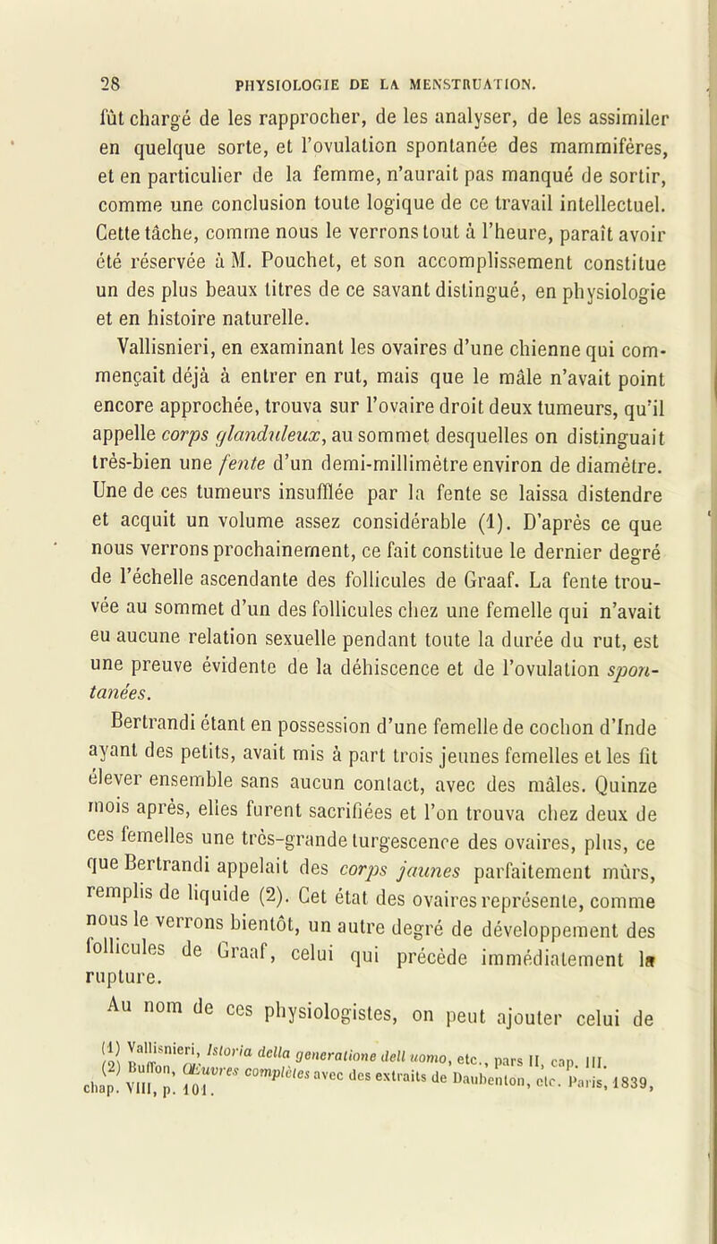 fût chargé de les rapprocher, de les analyser, de les assimiler en quelque sorte, et l’ovulation spontanée des mammifères, et en particulier de la femme, n’aurait pas manqué de sortir, comme une conclusion toute logique de ce travail intellectuel. Cette tâche, comme nous le verrons tout à l’heure, paraît avoir été réservée à M. Pouchet, et son accomplissement constitue un des plus beaux titres de ce savant distingué, en physiologie et en histoire naturelle. Vallisnieri, en examinant les ovaires d’une chienne qui com- mençait déjà à entrer en rut, mais que le mâle n’avait point encore approchée, trouva sur l’ovaire droit deux tumeurs, qu’il appelle corps glanduleux, au sommet desquelles on distinguait très-bien une fente d’un demi-millimètre environ de diamètre. Une de ces tumeurs insufflée par la fente se laissa distendre et acquit un volume assez considérable (1). D’après ce que nous verrons prochainement, ce fait constitue le dernier degré de l’échelle ascendante des follicules de Graaf. La fente trou- vée au sommet d’un des follicules chez une femelle qui n’avait eu aucune relation sexuelle pendant toute la durée du rut, est une preuve évidente de la déhiscence et de l’ovulation spon- Bertrandi étant en possession d’une femelle de cochon d’Inde ayant des petits, avait mis à part trois jeunes femelles et les fit élever ensemble sans aucun contact, avec des mâles. Quinze mois après, elles furent sacrifiées et l’on trouva chez deux de ces femelles une très-grande turgescence des ovaires, plus, ce que Bertrandi appelait des corps jaunes parfaitement mûrs, remplis de liquide (2). Cet état des ovaires représente, comme nous le verrons bientôt, un autre degré de développement des follicules de Craaf, celui qui précède immédiatement 1* rupture. Au nom de ces physiologistes, on peut ajouter celui de tanées. uomo, etc., pars II, cap. III. lits de Daubenton, clc. Paris, 1839,