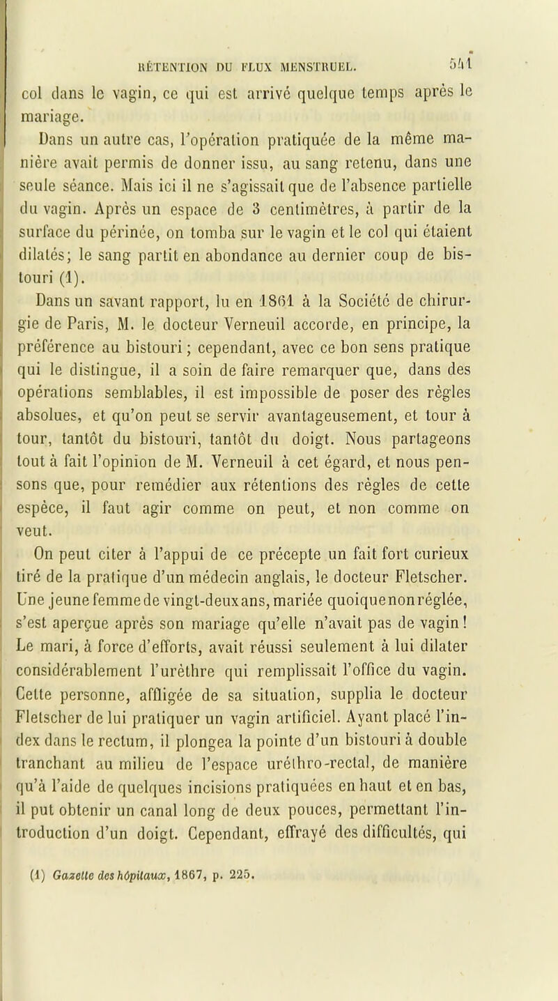 col dans le vagin, ce qui esL arrivé quelque temps après le mariage. Dans un autre cas, l'opération pratiquée de la même ma- nière avait permis de donner issu, au sang retenu, dans une seule séance. Mais ici il ne s’agissait que de l’absence partielle du vagin. Après un espace de 3 centimètres, à partir de la surface du périnée, on tomba sur le vagin et le col qui étaient dilatés; le sang partit en abondance au dernier coup de bis- touri (1). Dans un savant rapport, lu en 1861 à la Société de chirur- gie de Paris, M. le docteur Yerneuil accorde, en principe, la préférence au bistouri ; cependant, avec ce bon sens pratique qui le distingue, il a soin de faire remarquer que, dans des opérations semblables, il est impossible de poser des règles absolues, et qu’on peut se servir avantageusement, et tour à tour, tantôt du bistouri, tantôt du doigt. Nous partageons tout à fait l’opinion de M. Verneuil à cet égard, et nous pen- sons que, pour remédier aux rétentions des règles de cette espèce, il faut agir comme on peut, et non comme on veut. On peut citer à l’appui de ce précepte un fait fort curieux tiré de la pratique d’un médecin anglais, le docteur Fletscher. Une jeune femmede vingl-deuxans, mariée quoiquenonréglée, s’est aperçue après son mariage qu’elle n’avait pas de vagin ! Le mari, à force d’efforts, avait réussi seulement à lui dilater considérablement l’urèthre qui remplissait l’office du vagin. Celte personne, affligée de sa situation, supplia le docteur Fletscher de lui pratiquer un vagin artificiel. Ayant placé l’in- dex dans le rectum, il plongea la pointe d’un bistouri à double tranchant au milieu de l’espace uréthro-reclal, de manière qu’à l’aide de quelques incisions pratiquées en haut et en bas, il put obtenir un canal long de deux pouces, permettant l’in- troduction d’un doigt. Cependant, effrayé des difficultés, qui