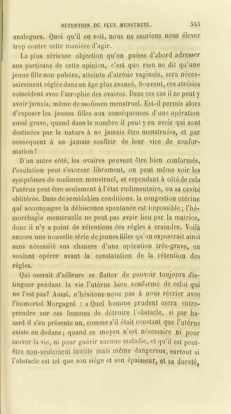 analogues. Quoi qu’il en soit, nous ne saurions nous élever trop contre celte manière d’agir. La plus sérieuse objection qu’on puisse d’abord adresser aux partisans de cette opinion, c’est que rien ne dit qu’une jeune fille non pubère, atteinte d’atrésie vaginale, sera néces- sairement réglée dans un âge plus avancé. Souvent, ces alrésies coïncident avec l’atrophie des ovaires. Dans ces cas il ne peut y avoir jamais, même (je molhnen menstruel. Est-il permis alors d’exposer les jeunes filles aux conséquences d’une opération aussi grave, quand dans le nombre il peut y en avoir qui sont destinées par la nature à ne jamais être menstruées, et par conséquent à ne jamais souffrir de leur vice de confor- mation! D’un autre côté, les ovaires peuvent être bien conformés, l’ovulation peut s’exercer librement, on peut même voir les symptômes de molimen menstruel, et cependant à coté de cela l’utérus peut être seulement à l’état rudimentaire, ou sa cavité oblitérée. Dans de semblables conditions, la congestion utérine qui accompagne la déhiscence spontanée est impossible; l’hé* morrhagie menstruelle ne peut pas avoir lieu par la matrice, donc il n’y a point de rétentions des règles à craindre. Voilà encore une nouvelle série de jeunes filles qu’on exposerait ainsi sans nécessité aux chances d’une opération très-grave, en voulant opérer avant la constatation de la rétention des règles. Qui oserait d’ailleurs se flatter de pouvoir toujours dis- tinguer pendant la vie l’utérus bien conformé de celui qui ne l’est pas? Aussi, n’hésitons-nous pas à nous récrier avec l’immortel Morgagni : « Quel homme prudent osera entre- prendre sur ces femmes de détruire l’obstacle, si par ha- sard il s’en présente un, comme s’il était constant que l’utérus existe en dedans ; quand ce moyen n’est nécessaire ni pour sauver la vie, ni pour guérir aucune maladie, et qu’il est peut- être non-seulement inutile mais même dangereux, surtout si l’obstacle est tel que son siège et son épaisseur, et sa dureté,