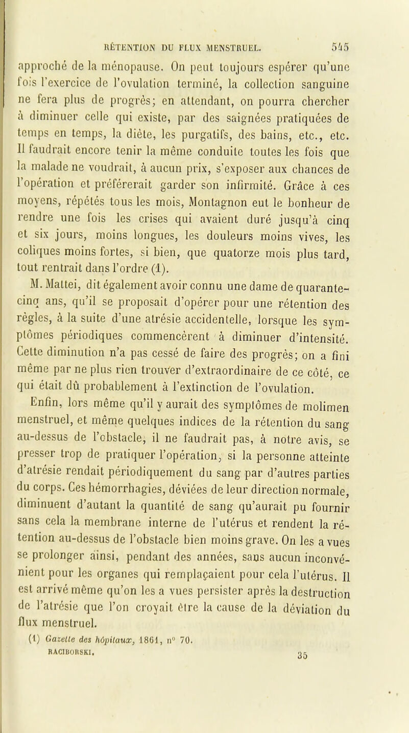 approché de la ménopause. On peut toujours espérer qu’une lo:s l'exercice de l’ovulation terminé, la collection sanguine ne fera plus de progrès; en attendant, on pourra chercher à diminuer celle qui existe, par des saignées pratiquées de temps en temps, la diète, les purgatifs, des bains, etc., etc. 11 faudrait encore tenir la même conduite toutes les fois que la malade ne voudrait, à aucun prix, s’exposer aux chances de l’opération et préférerait garder son infirmité. Grâce à ces moyens, répétés tous les mois, Monlagnon eut le bonheur de rendre une fois les crises qui avaient duré jusqu’à cinq et six jours, moins longues, les douleurs moins vives, les coliques moins fortes, si bien, que quatorze mois plus tard, tout rentrait dans l’ordre (1). M. Mattéi, dit également avoir connu une dame de quarante- cinq ans, qu’il se proposait d’opérer pour une rétention des règles, à la suite d’une atrésie accidentelle, lorsque les sym- ptômes périodiques commencèrent à diminuer d’intensité. CeLte diminution n’a pas cessé de faire des progrès; on a fini même par ne plus rien trouver d’extraordinaire de ce côté, ce qui était dû probablement à l’extinction de l’ovulation. Enfin, lors même qu’il y aurait des symptômes de molimen menstruel, et même quelques indices de la rétention du sang au-dessus de l’obstacle, il ne faudrait pas, à notre avis, se presser trop de pratiquer l’opération, si la personne atteinte d’atrésie rendait périodiquement du sang par d’autres parties du corps. Ces hémorrhagies, déviées de leur direction normale, diminuent d’autant la quantité de sang qu’aurait pu fournir sans cela la membrane interne de l’utérus et rendent la ré- tention au-dessus de l’obstacle bien moins grave. On les a vues se prolonger ainsi, pendant des années, sans aucun inconvé- nient pour les organes qui remplaçaient pour cela l’utérus. Il est arrivé même qu’on les a vues persister après la destruction de l’atrésie que l’on croyait être la cause de la déviation du flux menstruel. (t) Gazelle des hôpitaux, 18GI, n° 70. RACIBORSKI, .> =