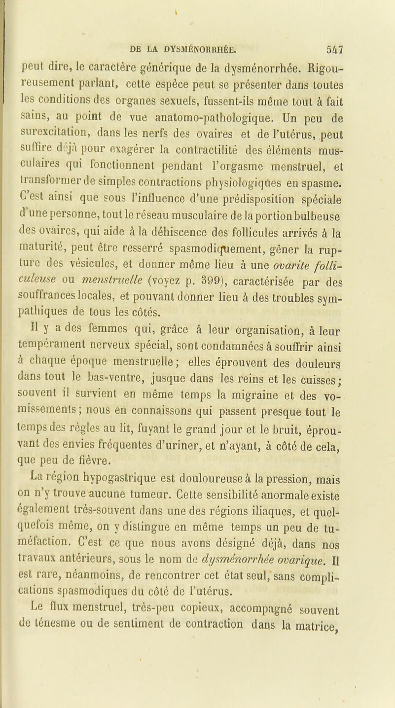 peut dire, le caractère générique de la dysménorrhée. Rigou- reusement parlant, cette espèce peut se présenter dans toutes les conditions des organes sexuels, fussent-ils même tout à fait sains, au point de vue anatomo-pathologique. Un peu de surexcitation, dans les nerfs des ovaires et de l’utérus, peut suffire déjà pour exagérer la contractilité des éléments mus- culaires qui fonctionnent pendant l’orgasme menstruel, et transformer de simples contractions physiologiques en spasme, (i est ainsi que sous l’influence d’une prédisposition spéciale d une personne, tout le réseau musculaire de la portion bulbeuse des ovaires, qui aide à la déhiscence des follicules arrivés à la maturité, peut être resserré spasmodiquement, gêner la rup- ture des vésicules, et donner même lieu à une ovarite folli- culeuse ou menstruelle (voyez p. 399), caractérisée par des souffrances locales, et pouvant donner lieu à des troubles sym- pathiques de tous les côtés. U y a des femmes qui, grâce à leur organisation, à leur tempérament nerveux spécial, sont condamnées à souffrir ainsi à chaque époque menstruelle ; elles éprouvent des douleurs dans tout le bas-ventre, jusque dans les reins et les cuisses; souvent il survient en même temps la migraine et des vo- missements ; nous en connaissons qui passent presque tout le temps des règles au lit, fuyant le grand jour et le bruit, éprou- vant des envies fréquentes d’uriner, et n’ayant, à côté de cela, que peu de fièvre. La région hypogastrique est douloureuse à la pression, mais on n’y trouve aucune tumeur. Cette sensibilité anormale existe également très-souvent dans une des régions iliaques, et quel- quefois même, on y distingue en même temps un peu de tu- méfaction. C’est ce que nous avons désigné déjà, dans nos travaux antérieurs, sous le nom de dysménorrhée ovarique. Il est rare, néanmoins, de rencontrer cet état seul,'sans compli- cations spasmodiques du côté de l’utérus. Le flux menstruel, très-peu copieux, accompagné souvent de ténesme ou de sentiment de contraction dans la matrice,