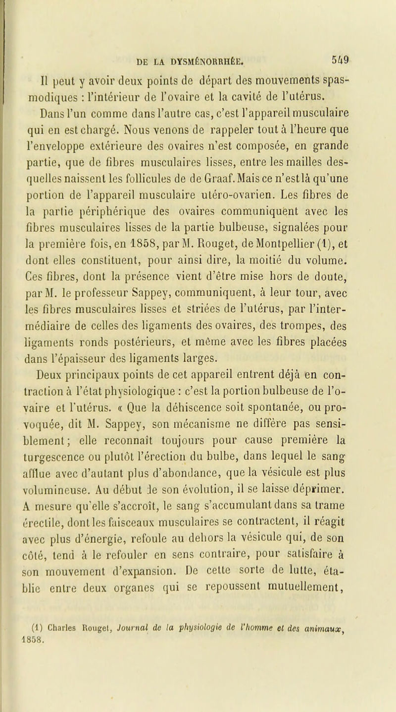 Il peut y avoir deux points de départ des mouvements spas- modiques : l’intérieur de l’ovaire et la cavité de l’utérus. Dans l’un comme dans l’autre cas, c’est l’appareil musculaire qui en est chargé. Nous venons de rappeler tout à l’heure que l’enveloppe extérieure des ovaires n’est composée, en grande partie, que de fîhres musculaires lisses, entre les mailles des- quelles naissent les follicules de de Graaf.Maisce n’estlà qu’une portion de l’appareil musculaire uléro-ovarien. Les fibres de la partie périphérique des ovaires communiquent avec les fibres musculaires lisses de la partie bulbeuse, signalées pour la première fois, en 1858, par M. Rouget, de Montpellier (1), et dont elles constituent, pour ainsi dire, la moitié du volume. Ces fibres, dont la présence vient d’être mise hors de doute, parM. le professeur Sappey, communiquent, à leur tour, avec les fibres musculaires lisses et striées de l’utérus, par l’inter- médiaire de celles des ligaments des ovaires, des trompes, des ligaments ronds postérieurs, et même avec les fibres placées dans l’épaisseur des ligaments larges. Deux principaux points de cet appareil entrent déjà en con- traction à l’état physiologique : c’est la portion bulbeuse de l’o- vaire et l’utérus. « Que la déhiscence soit spontanée, ou pro- voquée, dit M. Sappey, son mécanisme ne diffère pas sensi- blement ; elle reconnaît toujours pour cause première la turgescence ou plutôt l’érection du bulbe, dans lequel le sang afflue avec d’autant plus d’abondance, que la vésicule est plus volumineuse. Au début Je son évolution, il se laisse déprimer. A mesure qu'elle s’accroît, le sang s’accumulant dans sa trame érectile, dont les faisceaux musculaires se contractent, il réagit avec plus d’énergie, refoule au dehors la vésicule qui, de son coté, tend à le refouler en sens contraire, pour satisfaire à son mouvement d’expansion. De cette sorte de lutte, éta- blie entre deux organes qui se repoussent mutuellement, (1) Charles Rouget, Journal do la physiologie de l’homme et des animaux 1858.