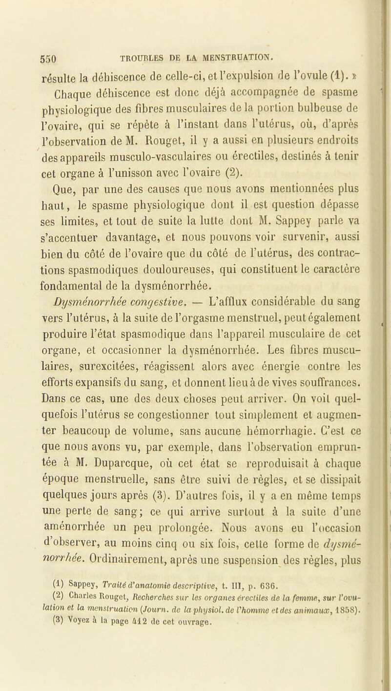 résulte la déhiscence de celle-ci, et l’expulsion de l’ovule (1). » Chaque déhiscence est donc déjà accompagnée de spasme physiologique des fibres musculaires de la portion bulbeuse de l’ovaire, qui se répète à l’instant dans l’utérus, où, d’après l’observation de M. Rouget, il y a aussi en plusieurs endroits des appareils musculo-vasculaires ou érectiles, destinés à tenir cet organe à l’unisson avec l’ovaire (2). Que, par une des causes que nous avons mentionnées plus haut, le spasme physiologique dont, il est question dépasse ses limites, et tout de suite la lutte dont M. Sappey parle va s’accentuer davantage, et nous pouvons voir survenir, aussi bien du côté de l’ovaire que du côté de l’utérus, des contrac- tions spasmodiques douloureuses, qui constituent le caractère fondamental de la dysménorrhée. Dysménorrhée congestive. — L’afflux considérable du sang vers l’utérus, à la suite de l’orgasme menstruel, peut également produire l’état spasmodique dans l’appareil musculaire de cet organe, et occasionner la dysménorrhée. Les fibres muscu- laires, surexcitées, réagissent alors avec énergie contre les efforts expansifs du sang, et donnent lieu à de vives souffrances. Dans ce cas, une des deux choses peut arriver. On voit quel- quefois l’utérus se congestionner tout simplement et augmen- ter beaucoup de volume, sans aucune hémorrhagie. C’est ce que nous avons vu, par exemple, dans l’observation emprun- tée à M. Duparcque, où cet état se reproduisait à chaque époque menstruelle, sans être suivi de règles, et se dissipait quelques jours après (3). D’autres fois, il y a en même temps une perte de sang; ce qui arrive surtout à la suite d’une aménorrhée un peu prolongée. Nous avons eu l’occasion d’observer, au moins cinq ou six fois, cette forme de dysmé- norrhée. Ordinairement, après une suspension des règles, plus (1) Sappey, Traité d’anatomie descriptive, t. III, p. 636. (2) Charles Rouget, Recherches sur les organes érectiles de la femme, sur l’ovu- lation et la menstruation (Journ. de la pliysiol. de l'homme et des animaux, 1858). (3) Voyez à la page 412 de cet ouvrage.