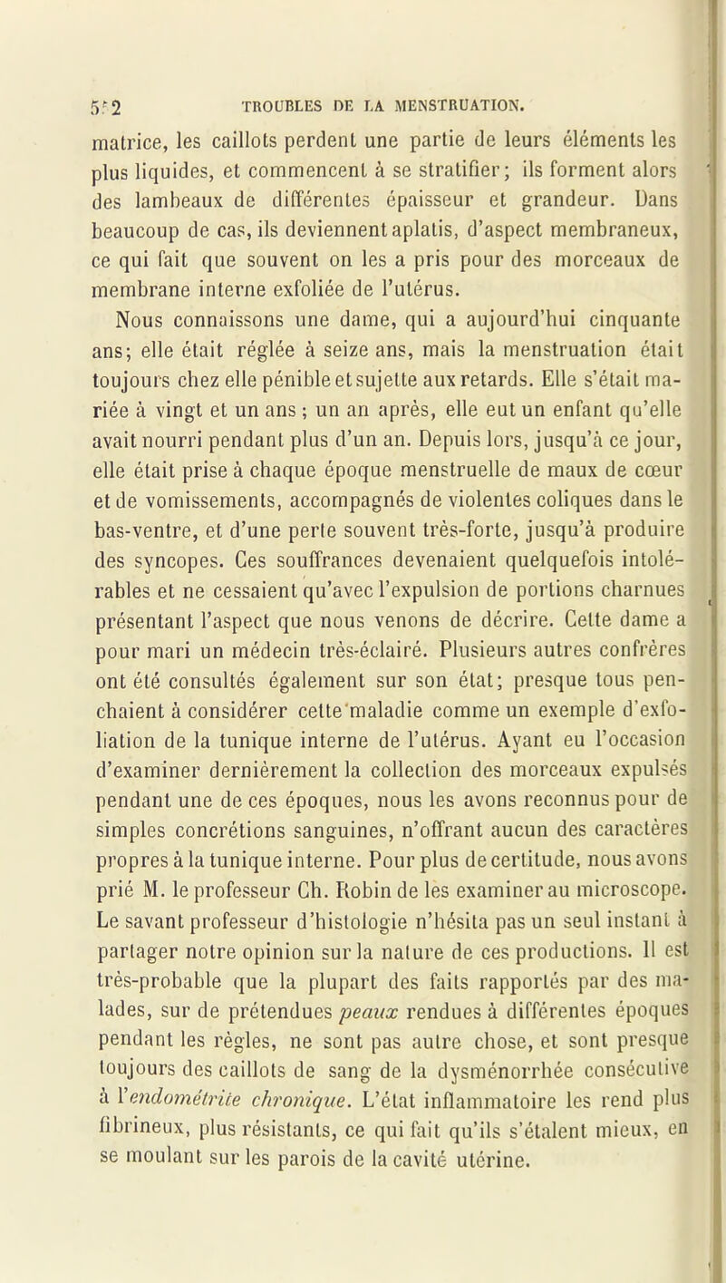 matrice, les caillots perdent une partie de leurs éléments les plus liquides, et commencent â se stratifier; ils forment alors il des lambeaux de différentes épaisseur et grandeur. Dans beaucoup de cas, ils deviennent aplatis, d’aspect membraneux, ce qui fait que souvent on les a pris pour des morceaux de membrane interne exfoliée de l’utérus. Nous connaissons une dame, qui a aujourd’hui cinquante ans; elle était réglée à seize ans, mais la menstruation était toujours chez elle pénible et sujette aux retards. Elle s’était ma- riée à vingt et un ans ; un an après, elle eut un enfant qu’elle avait nourri pendant plus d’un an. Depuis lors, jusqu’à ce jour, elle était prise à chaque époque menstruelle de maux de cœur et de vomissements, accompagnés de violentes coliques dans le bas-ventre, et d’une perte souvent très-forte, jusqu’à produire des syncopes. Ces souffrances devenaient quelquefois intolé- rables et ne cessaient qu’avec l’expulsion de portions charnues présentant l’aspect que nous venons de décrire. Cette dame a pour mari un médecin très-éclairé. Plusieurs autres confrères ont été consultés également sur son état; presque tous pen- chaient à considérer cette'maladie comme un exemple d’exfo- liation de la tunique interne de l’utérus. Ayant eu l’occasion d’examiner dernièrement la collection des morceaux expulsés pendant une de ces époques, nous les avons reconnus pour de simples concrétions sanguines, n’offrant aucun des caractères propres à la tunique interne. Pour plus de certitude, nous avons prié M. le professeur Ch. Robin de les examiner au microscope. Le savant professeur d’histologie n’hésita pas un seul instant à partager notre opinion sur la nature de ces productions. Il est très-probable que la plupart des faits rapportés par des ma- lades, sur de prétendues peaux rendues à différentes époques pendant les règles, ne sont pas autre chose, et sont presque toujours des caillots de sang de la dysménorrhée consécutive à l'endométrite chronique. L’état inflammatoire les rend plus fibrineux, plus résistants, ce qui fait qu’ils s’étalent mieux, en se moulant sur les parois de la cavité utérine.