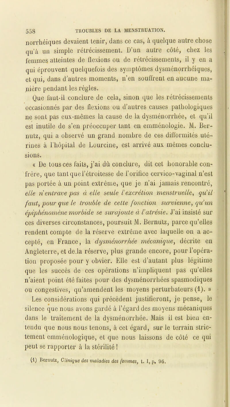 norrhéiques devaient tenir, dans ce cas, à quelque autre chose qu’à un simple rétrécissement. D’un autre côté, chez les femmes atteintes de flexions ou de rétrécissements, il y en a qui éprouvent quelquefois des symptômes dysménorrhéiques, et qui, dans d’autres moments, n’en souffrent en aucune ma- nière pendant les règles. Que faut-il conclure de cela, sinon que les rétrécissements occasionnés par des flexions ou d’autres causes pathologiques ne sont pas eux-mêmes la cause de la dysménorrhée, et qu’il est inutile de s’en préoccuper tant en emménologie. M. Ber- nutz, qui a observé un grand nombre de ces difformités uté- rines à l'hôpital de Lourcine, est arrivé aux mêmes conclu- sions. « De tous ces faits, j’ai dû conclure, dit cet honorable con- frère, que tant que l’étroitesse de l’orifice cervico-vaginal n’est pas portée à un point extrême, que je n’ai jamais rencontré, elle ri entrave pas à elle seule l'excrétion menstruelle, quil faut, pour que le trouble de cette fonction survienne, qu’un épiphénomène morbide se surajoute à l’atrésie. J’ai insisté sur ces diverses circonstances, poursuit M. Bernutz, parce qu’elles rendent compte de la réserve extrême avec laquelle on a ac- cepté, en France, la dysménorrhée mécanique, décrite en Angleterre, et de.la réserve, plus grande encore, pour l’opéra- tion proposée pour y obvier. Elle est d’autant plus légitime que les succès de ces opérations n’impliquent pas qu’elles n’aient point été faites pour des dysménorrhées spasmodiques ou congestives, qu’amendent les moyens perturbateurs (1). » Les considérations qui précèdent justifieront, je pense, le • , silence que nous avons gardé à l’égard des moyens mécaniques dans le traitement de la dysménorrhée. Mais il est bien en- tendu que nous nous tenons, à cet égard, sur le terrain stric- tement emrnénologique, et que nous laissons de côté ce qui peut se rapporter à la stérilité ! (1) Bernutz, Clinique des maladies des femmes, t. I, p. 96.