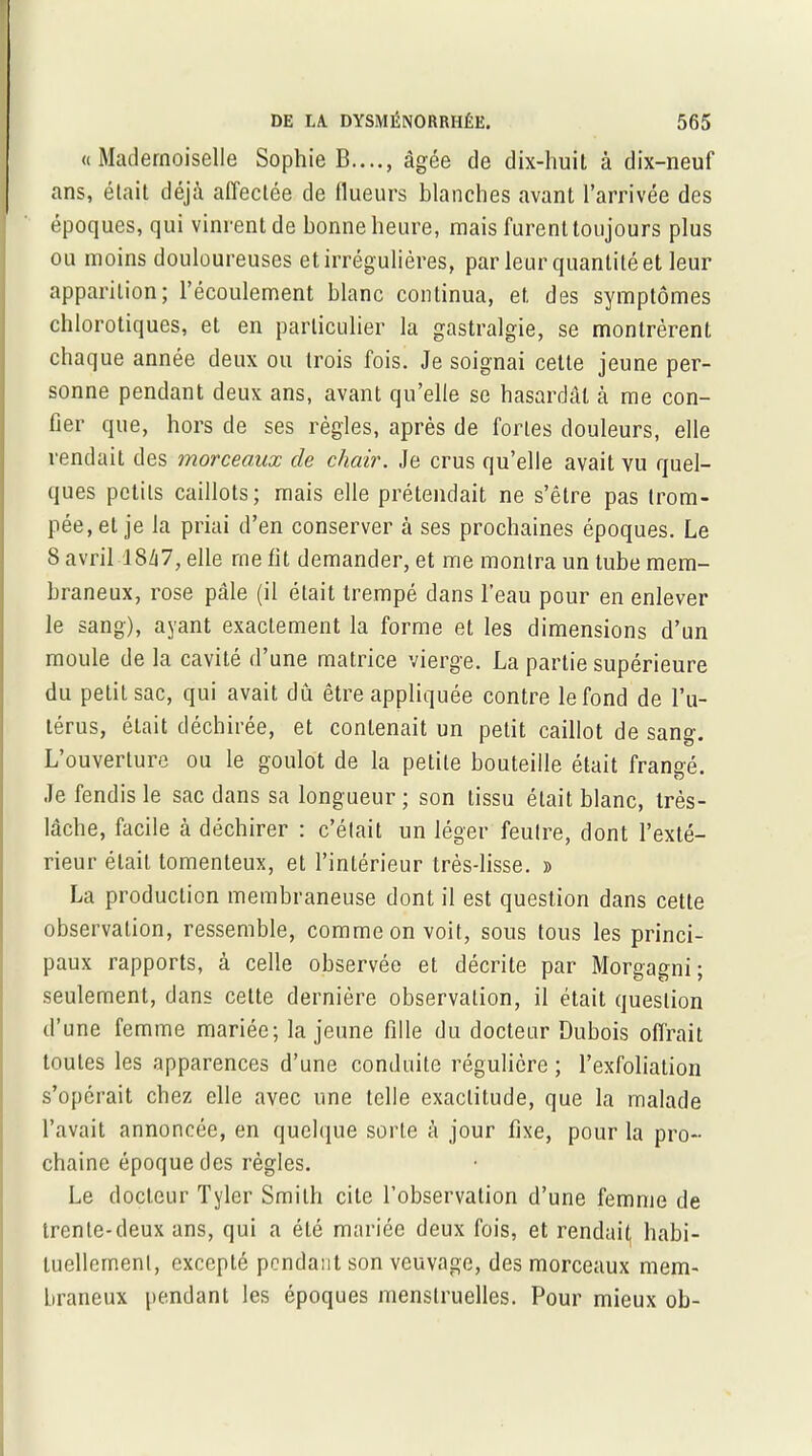 «Mademoiselle Sophie B...., âgée de dix-huit à dix-neuf ans, était déjà affectée de flueurs blanches avant l’arrivée des époques, qui vinrent de bonne heure, mais furent toujours plus ou moins douloureuses et irrégulières, par leur quantité et leur apparition; l’écoulement blanc continua, et des symptômes chlorotiques, et en particulier la gastralgie, se montrèrent chaque année deux ou trois fois. Je soignai cette jeune per- sonne pendant deux ans, avant qu’elle se hasardât à me con- fier que, hors de ses règles, après de fortes douleurs, elle rendait des morceaux de chair. Je crus qu’elle avait vu quel- ques petits caillots; mais elle prétendait ne s’être pas trom- pée, et je la priai d’en conserver à ses prochaines époques. Le 8 avril 1847, elle me fit demander, et me montra un tube mem- braneux, rose pâle (il était trempé dans l’eau pour en enlever le sang), ayant exactement la forme et les dimensions d’un moule de la cavité d’une matrice vierge. La partie supérieure du petit sac, qui avait dû être appliquée contre le fond de l’u- térus, était déchirée, et contenait un petit caillot de sang. L’ouverture ou le goulot de la petite bouteille était frangé. Je fendis le sac dans sa longueur ; son tissu était blanc, très- lâche, facile à déchirer : c’était un léger feutre, dont l’exté- rieur était tomenteux, et l’intérieur très-lisse. » La production membraneuse dont il est question dans cette observation, ressemble, comme on voit, sous tous les princi- paux rapports, à celle observée et décrite par Morgagni ; seulement, dans cette dernière observation, il était question d’une femme mariée; la jeune fille du docteur Dubois offrait toutes les apparences d’une conduite régulière ; l’exfoliation s’opérait chez elle avec une telle exactitude, que la malade l’avait annoncée, en quelque sorte à jour fixe, pour la pro- chaine époque des règles. Le docteur Tyler Smith cite l’observation d’une femme de trente-deux ans, qui a été mariée deux fois, et rendait, habi- tuellement, excepté pendant son veuvage, des morceaux mem- braneux pendant les époques menstruelles. Pour mieux oh-