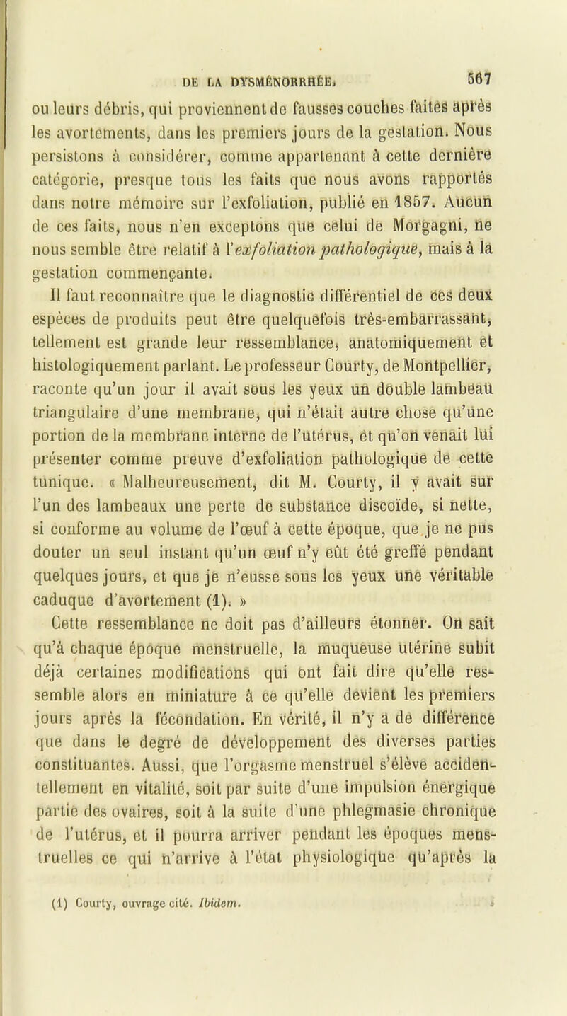 ou leurs débris, qui proviennent de fausses couches faites après les avortements, dans les premiers jours de la gestation. Nous persistons à considérer, comme appartenant à cette dernière catégorie, presque tous les faits que nous avons rapportés dans notre mémoire sur l’exfolialion, publié en 1857. Aucun de ces faits, nous n’en exceptons que celui de Morgagni, ne nous semble être relatif à X ex foliation pathologique, mais à la gestation commençante. Il faut reconnaître que le diagnostic différentiel de ces deux espèces de produits peut être quelquefois très-embarrassant, tellement est grande leur ressemblance, anatomiquement et histologiquement parlant. Le professeur Gourty, de Montpellier, raconte qu’un jour il avait sous lés yeux un double lambêaU triangulaire d’une membrane, qui n’était autre chose qu’une portion de la membrane interne de l’utérus, et qu’on venait lui présenter comme preuve d’exfoliation pathologique de cette tunique. « Malheureusement, dit M. Courty, il y avait sur l’un des lambeaux une perte de substance discoïde, si nette, si conforme au volume de l’œuf à cette époque, que je ne pus douter un seul instant qü’un œuf n’y eût été greffé pendant quelques jours, et que je rt’eusse sous les yeux une véritable caduque d’avortement (1). » Cette ressemblance ne doit pas d’ailleurs étonner. On sait qu’à chaque époque menstruelle, la muqueuse utérine subit déjà certaines modifications qui ont fait dire qu’elle res- semble alors en miniature à ce qu’elle devient les premiers jours après la fécondation. En vérité, il n’y à de différence que dans le degré de développement dès diverses parties constituantes. Aussi, que l’orgasme menstruel s’élève acciden- tellement en vitalité, soit par suite d’une impulsion énergique partie des ovaires, soit à la suite d’une phlegmasie chronique de l’utérus, et il pourra arriver pendant les époques mens- truelles ce qui n’arrive à l’état physiologique qü’apt'ès la (1) Courty, ouvrage cité. Ibidem.
