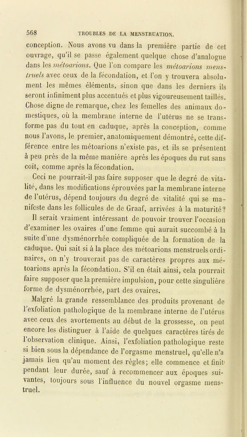 conception. Nous avons vu dans la première partie de cet ouvrage, qu’il se passe également quelque chose d’analogue dans les métoarions. Que l’on compare les méloarions mens- truels avec ceux de la fécondation, et l’on y trouvera absolu- ment les mêmes éléments, sinon que dans les derniers ils seront infiniment plus accentués et plus vigoureusement taillés. Chose digne de remarque, chez les femelles des animaux do- mestiques, où la membrane interne de l’utérus ne se trans- forme pas du tout en caduque, après la conception, comme nous l’avons, le premier, anatomiquement démontré, cette dif- férence entre les métoarions n’existe pas, et ils se présentent à peu près de la même manière après les époques du rut sans coït, comme après la fécondation. Ceci ne pourrait-il pas faire supposer que le degré de vita- lité, dans les modifications éprouvées parla membrane interne de l’utérus, dépend toujours du degré de vitalité qui se ma- nifeste dans les follicules de de Graaf, arrivées à la maturité? Il serait vraiment intéressant de pouvoir trouver l’occasion d’examiner les ovaires d’une femme qui aurait succombé à la suite d’une dysménorrhée compliquée de la formation de la caduque. Qui sait si à la place des métoarions menstruels ordi- naires, on n’y trouverait pas de caractères propres aux mé- toarions après la fécondation. S’il en était ainsi, cela pourrait faire supposer que la première impulsion, pour cette singulière forme de dysménorrhée, part des ovaires. Malgré la grande ressemblance des produits provenant de l’exfolialion pathologique de la membrane interne de l’utérus avec ceux des avortements au début de la grossesse, on peut encore les distinguer h l’aide de quelques caractères tirés de 1 observation clinique. Ainsi, l’exfoliation pathologique reste si bien sous la dépendance de l’orgasme menstruel, qu’elle n’a jamais lieu qu’au moment des règles; elle commence et finit pendant leur durée, saul à recommencer aux époques sui- vantes, toujours sous 1 influence du nouvel orgasme mens- truel.