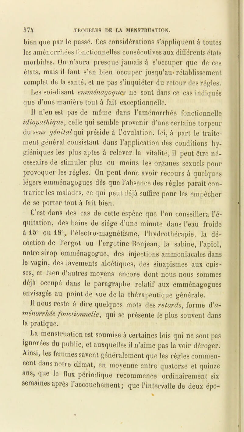 bien que par le passé. Ces considérations s’appliquent à toutes les aménorrhées fonctionnelles consécutives aux différents états morbides. On n’aura presque jamais à s'occuper que de ces états, mais il faut s’en bien occuper jusqu’au* rétablissement complet de la santé, et ne pas s’inquiéter du retour des règles. Les soi-disant emménagogues ne sont dans ce cas indiqués que d’une manière tout à fait exceptionnelle. 11 n’en est pas de même dans l’aménorrhée fonctionnelle idiopathique, celle qui semble provenir d’une certaine torpeur du sens génital qui préside à l’ovulation. Ici, à part le traite- ment général consistant dans l’application des conditions hy- giéniques les plus aptes à relever la vitalité, il peut être né- cessaire de stimuler plus ou moins les organes sexuels pour provoquer les règles. On peut donc avoir recours à quelques légers emménagogues dès que l’absence des règles paraît con- trarier les malades, ce qui peut déjà suffire pour les empêcher de se porter tout à fait bien. C’est dans des cas de cette espèce que l’on conseillera l’é- quitation, des bains de siège d’une minute dans l’eau froide à 15° ou 18°, l’électro-magnétisme, l’hydrothérapie, la dé- coction de l’ergot ou l’ergotine Bonjean, la Sabine, l’apiol, notre sirop emménagogue, des injections ammoniacales dans le vagin, des lavements aloétiques, des sinapismes aux cuis- ses, et bien d’autres moyens encore dont nous nous sommes déjà occupé dans le paragraphe relatif aux emménagogues envisagés au point de vue de la thérapeutique générale. Il nous reste à dire quelques mots des retards, forme d’a- ménorrhée fonctionnelle, qui se présente le plus souvent dans la pratique. La menstruation est soumise à certaines lois qui ne sont pas ignorées du public, et auxquelles il n’aime pas la voir déroger. Ainsi, les lemmes savent généralement que les règles commen- cent dans notre climat, en moyenne entre quatorze et quinze ans, que le llux périodique recommence ordinairement six semaines après l’accouchement ; que l’intervalle de deux épo-