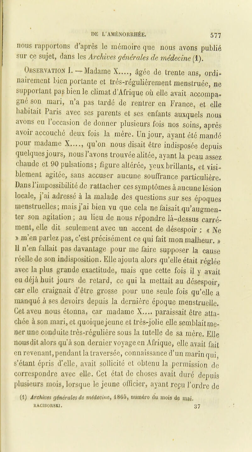 nous rapportons d’après le mémoire que nous avons publié sur ce sujet, dans les Archives générales de médecine (1). Observation I. —Madame X...., âgée de trente ans, ordi- nairement bien portante et très-régulièrement menstruée, ne supportant pas bien le climat d’Afrique où elle avait accompa- gné son mari, n’a pas tardé de rentrer en France, et elle, habitait Paris avec ses parents et ses enfants auxquels noua avons eu l’occasion de donner plusieurs fois nos soins, après avoir accouché deux fois la mère. Un jour, ayant été mandé pour madame X...., qu’on nous disait être indisposée depuis quelques jours, nous l’avons trouvée alitée, ayant la peau assez chaude et 90 pulsations ; figure altérée, yeux brillants, et visi- blement agitée, sans accuser aucune souffrance particulière. Dans l’impossibilité de rattacher ces symptômes à aucune lésion locale, j ai adresse a la malade des questions sur ses époques menstruelles; mais j’ai bien vu que cela ne faisait qu’augmen- tai son agitation, au lieu de nous repondre là—dessus carré- ment, elle dit seulement avec un accent de désespoir : « Ne * m’en parlez pas, c’est précisément ce qui fait mon malheur. » Il n’en fallait pas davantage pour me faire supposer la cause réelle de son indisposition. Elle ajouta alors qu’elle était réglée avec la plus grande exactitude, mais que cette fois il y avait eu déjà huit jours de retard, ce qui la mettait au désespoir, car elle craignait d’être grosse pour une seule fois qu’elle a manqué à ses devoirs depuis la dernière époque menstruelle. Cet aveu nous étonna, car madame X.... paraissait être atta- chée à son mari, et quoiquejeune et très-jolie elle semblaitme- ner une conduite très-régulière sous la tutelle de sa mère. Elle nous dit alors qu’à son dernier voyage en Afrique, elle avait fait en revenant, pendant la traversée, connaissance d’un marin qui, s’étant épris d’elle, avait sollicité et obtenu la permission de correspondre avec elle. Cet état de choses avait duré depuis plusieurs mois, lorsque le jeune officier, ayant reçu l’ordre de (1) Archives générales de médecine, 18G5, numéro du inoia de mai. UAC1BORSKI. 37