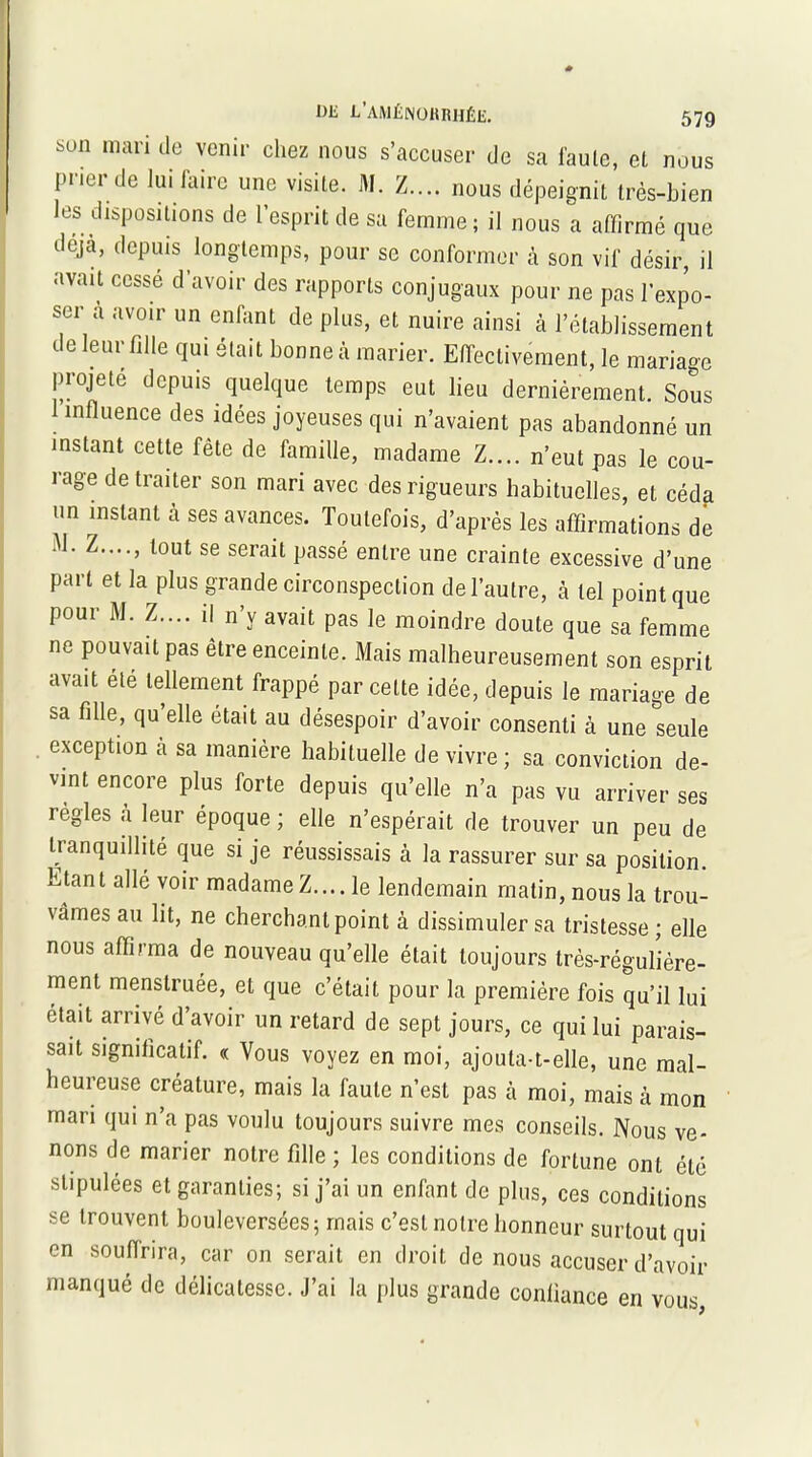 son mari do venir chez nous s’accuser de sa faute, et nous prier de lui faire une visite. AI. Z.... nous dépeignit très-bien les dispositions de l’esprit de sa femme; il nous a affirmé que déjà, depuis longtemps, pour se conformer à son vif désir, il avait cesse d’avoir des rapports conjugaux pour ne pas l’expo- ser à avoir un enfant de plus, et nuire ainsi à l’établissement de leur fille qui était bonne à marier. Effectivement, le mariage projeté depuis quelque temps eut lieu dernièrement. Sous 1 influence des idées joyeuses qui n’avaient pas abandonné un instant cette fête de famille, madame Z.... n’eut pas le cou- rage de traiter son mari avec des rigueurs habituelles, et céda un instant à ses avances. Toutefois, d’après les affirmations de ‘'1‘ lout se sei’ait passé entre une crainte excessive d’une part et la plus grande circonspection de l’autre, à tel point que pour M. Z.... il n’y avait pas le moindre doute que sa femme ne pouvait pas être enceinte. Mais malheureusement son esprit avait été tellement frappé par celte idée, depuis le mariage de sa fille, qu elle était au désespoir d’avoir consenti à une seule . exception cà sa manière habituelle de vivre; sa conviction de- vint encore plus forte depuis qu’elle n’a pas vu arriver ses règles à leur époque ; elle n’espérait de trouver un peu de Uanquillité que si je réussissais à la rassurer sur sa position. Etant allé voir madame Z.... le lendemain matin, nous la trou- vâmes au lit, ne cherchant point à dissimuler sa tristesse; elle nous affirma de nouveau qu’elle était toujours très-régulière- ment menstruée, et que c’était pour la première fois qu’il lui était arrivé d’avoir un retard de sept jours, ce qui lui parais- sait significatif. « Vous voyez en moi, ajouta-t-elle, une mal- heureuse créature, mais la faute n’est pas à moi, mais à mon mari qui n’a pas voulu toujours suivre mes conseils. Nous ve- nons de marier notre fille ; les conditions de fortune ont été stipulées et garanties; si j’ai un enfant de plus, ces conditions se trouvent bouleversées; mais c’est notre honneur surtout qui en souffrira, car on serait en droit de nous accuser d’avoir manqué de délicatesse. J’ai la plus grande confiance en vous