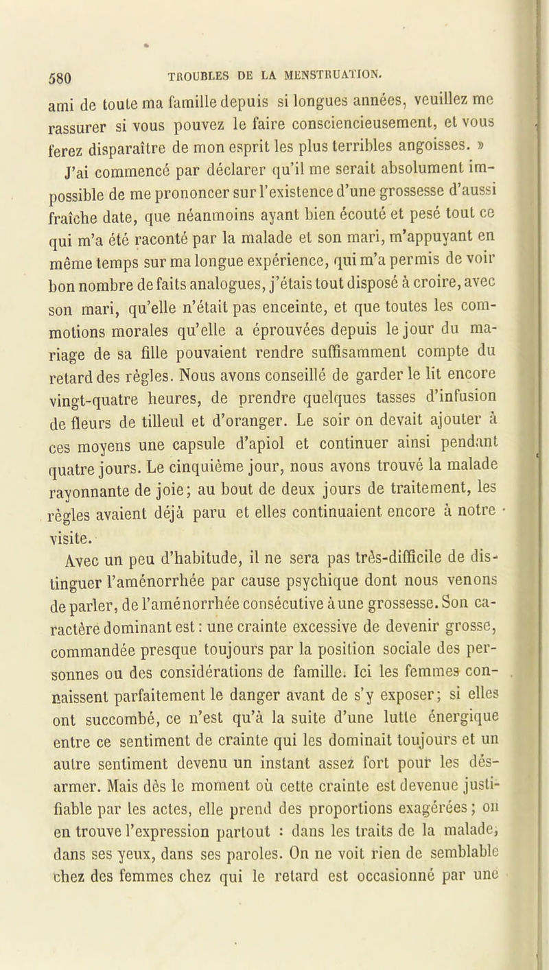 ami de toule ma famille depuis si longues années, veuillez me rassurer si vous pouvez le faire consciencieusement, et vous ferez disparaître de mon esprit les plus terribles angoisses. » J’ai commencé par déclarer qu’il me serait absolument im- possible de me prononcer sur l’existence d’une grossesse d’aussi fraîche date, que néanmoins ayant bien écouté et pesé tout ce qui m’a été raconté par la malade et son mari, m’appuyant en même temps sur ma longue expérience, qui m’a permis de voir bon nombre de faits analogues, j’étais tout disposé à croire, avec son mari, qu’elle n’était pas enceinte, et que toutes les com- motions morales qu’elle a éprouvées depuis le jour du ma- riage de sa fille pouvaient rendre suffisamment compte du retard des règles. Nous avons conseillé de garder le lit encore vingt-quatre heures, de prendre quelques tasses d’infusion de fleurs de tilleul et d’oranger. Le soir on devait ajouter à ces moyens une capsule d’apiol et continuer ainsi pendant quatre jours. Le cinquième jour, nous avons trouvé la malade rayonnante de joie; au bout de deux jours de traitement, les règles avaient déjà paru et elles continuaient encore à notre visite. Avec un peu d’habitude, il ne sera pas très-difficile de dis- tinguer l’arnénorrhée par cause psychique dont nous venons de parler, de l’aménorrhée consécutive aune grossesse. Son ca- ractère dominant est : une crainte excessive de devenir grosse, commandée presque toujours par la position sociale des per- sonnes ou des considérations de famille. Ici les femmes con- naissent parfaitement le danger avant de s’y exposer; si elles ont succombé, ce n’est qu’à la suite d’une lutte énergique entre ce sentiment de crainte qui les dominait toujours et un autre sentiment devenu un instant assez fort pour les dés- armer. Mais dès le moment où cette crainte est devenue justi- fiable par les actes, elle prend des proportions exagérées ; on en trouve l’expression partout : dans les traits de la malade, dans ses yeux, dans ses paroles. On ne voit rien de semblable chez des femmes chez qui le retard est occasionné par une