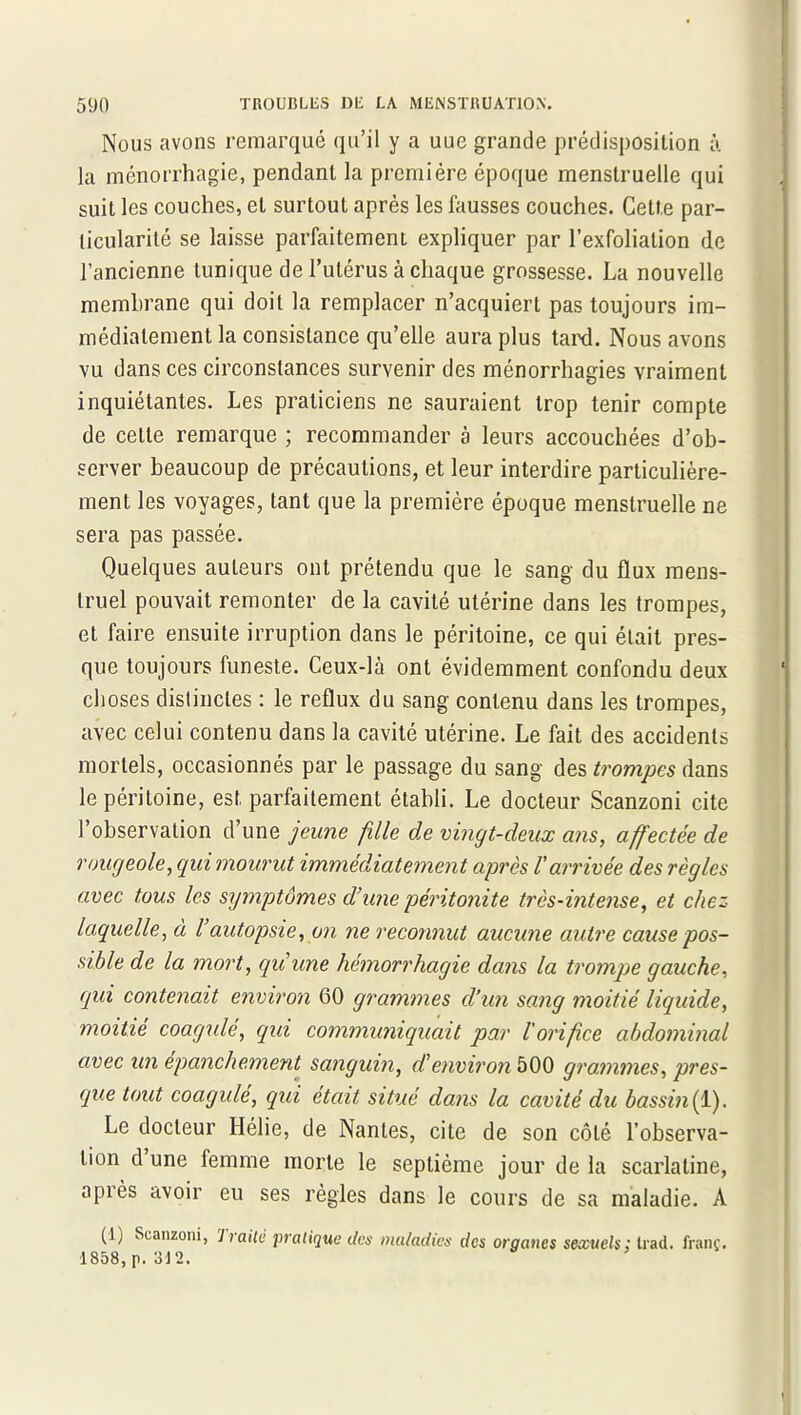 Nous avons remarqué qu’il y a uue grande prédisposition à la ménorrhagie, pendant la première époque menstruelle qui suit les couches, et surtout après les fausses couches. Cette par- ticularité se laisse parfaitement expliquer par l’exfolialion de l’ancienne tunique de l’utérus à chaque grossesse. La nouvelle membrane qui doit la remplacer n’acquiert pas toujours im- médiatement la consistance qu’elle aura plus tard. Nous avons vu dans ces circonstances survenir des ménorrhagies vraiment inquiétantes. Les praticiens ne sauraient trop tenir compte de celte remarque ; recommander à leurs accouchées d’ob- server beaucoup de précautions, et leur interdire particulière- ment les voyages, tant que la première époque menstruelle ne sera pas passée. Quelques auteurs ont prétendu que le sang du flux mens- truel pouvait remonter de la cavité utérine dans les trompes, et faire ensuite irruption dans le péritoine, ce qui était pres- que toujours funeste. Ceux-là ont évidemment confondu deux choses distinctes : le reflux du sang contenu dans les trompes, avec celui contenu dans la cavité utérine. Le fait des accidents mortels, occasionnés par le passage du sang des trompes dans le péritoine, est parfaitement établi. Le docteur Scanzoni cite l’observation d’une jeune fille de vingt-deux ans, affectée de rougeole, qui mourut immédiatement après l'arrivée des règles avec tous les symptômes d’une péritonite très-intense, et chez laquelle, à l autopsie, on ne reconnut aucune autre cause pos- sible de la mort, qu'une hémorrhagie dans la trompe gauche, gui contenait environ 60 grammes d’un sang moitié liquide, moitié coagulé, qui communiquait par l'orifice abdominal avec un épanchement sanguin, d'environ 500 graamnes, pres- que tout coagulé, qui était situé dans la cavité du bassin (1). Le docteur Hélie, de Nantes, cite de son côté l’observa- tion d une femme morte le septième jour de la scarlatine, après avoir eu ses règles dans le cours de sa maladie. A (1) Scanzoni, ’lrailè pratique des maladies des organes sexuels: trait, franc. 1858,p. 312.