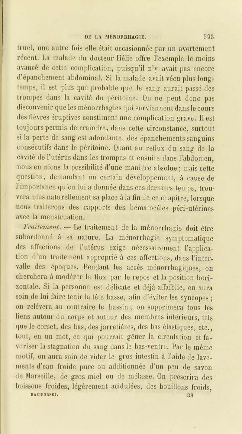 truel, une autre lois elle était occasionnée par un avortement récent. La malade du docteur Hélie offre l’exemple le moins avancé de cette complication, puisqu’il n’y avait pas encore d épanchement abdominal. Si la malade avait vécu plus long- temps, il est plus que probable que le sang aurait passé des trompes dans la cavité du péritoine. On ne peut donc pas disconvenir que les ménorrhagies qui surviennent dans le cours des fièvres éruptives constituent une complication grave. 11 est toujours permis de craindre, dans cette circonstance, surtout si la perte de sang est adondante, des épanchements sanguins consécutifs dans le péritoine. Quant au reflux du sang de la cavité de l’utérus dans les trompes et ensuite dans l’abdomen, nous en nions la possibilité d’une manière absolue ; mais cette question, demandant un certain développement, à cause de l’importance qu’on lui a donnée dans ces derniers temps, trou- vera plus naturellement sa place à la fin de ce chapitre, lorsque nous traiterons des rapports des hématocèles péri-ulérines avec la menstruation. Traitement. — Le traitement de la ménorrhagie doit être subordonné à sa nature. La ménorrhagie symptomatique des affections de l’ulérus exige nécessairement l’applica- tion d’un traitement approprié à ces affections, dans Pinter- valle des époques. Pendant les accès ménorrhagiques, on cherchera à modérer le flux par le repos et la position hori- zontale. Si la personne est délicate et déjà affaiblie, on aura soin de lui faire tenir la tête basse, afin d’éviter les syncopes ; on relèvera au contraire le bassin ; on supprimera tous les liens autour du corps et autour des membres inférieurs, tels que le corset, des bas, des jarretières, des bas élastiques, etc., tout, en un mot, ce qui pourrait gêner la circulation et fa- voriser la stagnation du sang dans le bas-ventre. Par le même motif, on aura soin de vider le gros-intestin à l’aide de lave- ments d’eau froide pure ou additionnée d’un peu de savon de Marseille, de gros miel ou de mélasse. On prescrira des boissons froides, légèrement acidulées, des bouillons froids, RACIBOnSKI. 38