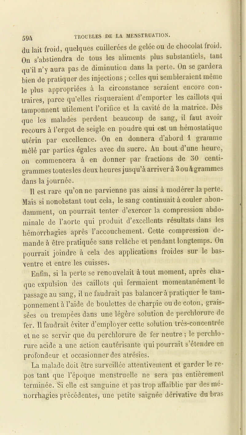 du lait froid, quelques cuillerées de gelée ou de chocolat Iroid. On s’abstiendra de tous les aliments plus substantiels, tant qu’il n’y aura pas de diminution dans la perle. On se gardera bien de pratiquer des injections ; celles qui sembleraient même le plus appropriées à la circonstance seraient encore con- traires, parce qu’elles risqueraient d’emporter les caillots qui tamponnent utilement l’orifice et la cavité de la matrice. Dès que les malades perdent beaucoup de sang, il faut avoir recours à l’ergot de seigle en poudre qui est un hémostatique utérin par excellence. On en donnera d’abord 1 gramme mêlé par parties égales avec du sucre. Au bout d’une heure, on commencera à en donner par fractions de 30 centi- grammes toutesles deux heures jusqu’à arriver à 3 ou h grammes «D dans la journée. Il est rare qu’on ne parvienne pas ainsi à modérer la perte. Mais si nonobstant tout cela, le sang continuait à couler abon- damment, on pourrait tenter d’exercer la compression abdo- minale de l’aorte qui produit d’excellents résultats dans les hémorrhagies après l’accouchement. Cette compression de- mande à être pratiquée sans relâche et pendant longtemps. On pourrait joindre à cela des applications froides sur le bas- ventre et entre les cuisses. Enfin, si la perte se renouvelait à tout moment, après cha- que expulsion des caillots qui fermaient momentanément le passage au sang, il ne faudrait pas balancer à pratiquer le tam- ponnement à l’aide de boulettes de charpie ou de coton, grais- sées ou trempées dans une légère solution de perchlorure de fer. Il faudrait éviter d’employer cette solution très-concentrée et ne se servir que du perchlorure de fer neutre -, le perchlo- rure acide a une action cautérisante qui pourrait s’étendre en profondeur et occasionner des alrésies. La malade doit être surveillée attentivement et garder le re- pos tant que l’époque menstruelle ne sera pas entièrement terminée. Si elle est sanguine et pas trop affaiblie par desmé- norrhagies précédentes, une petite saignée dérivative du bras