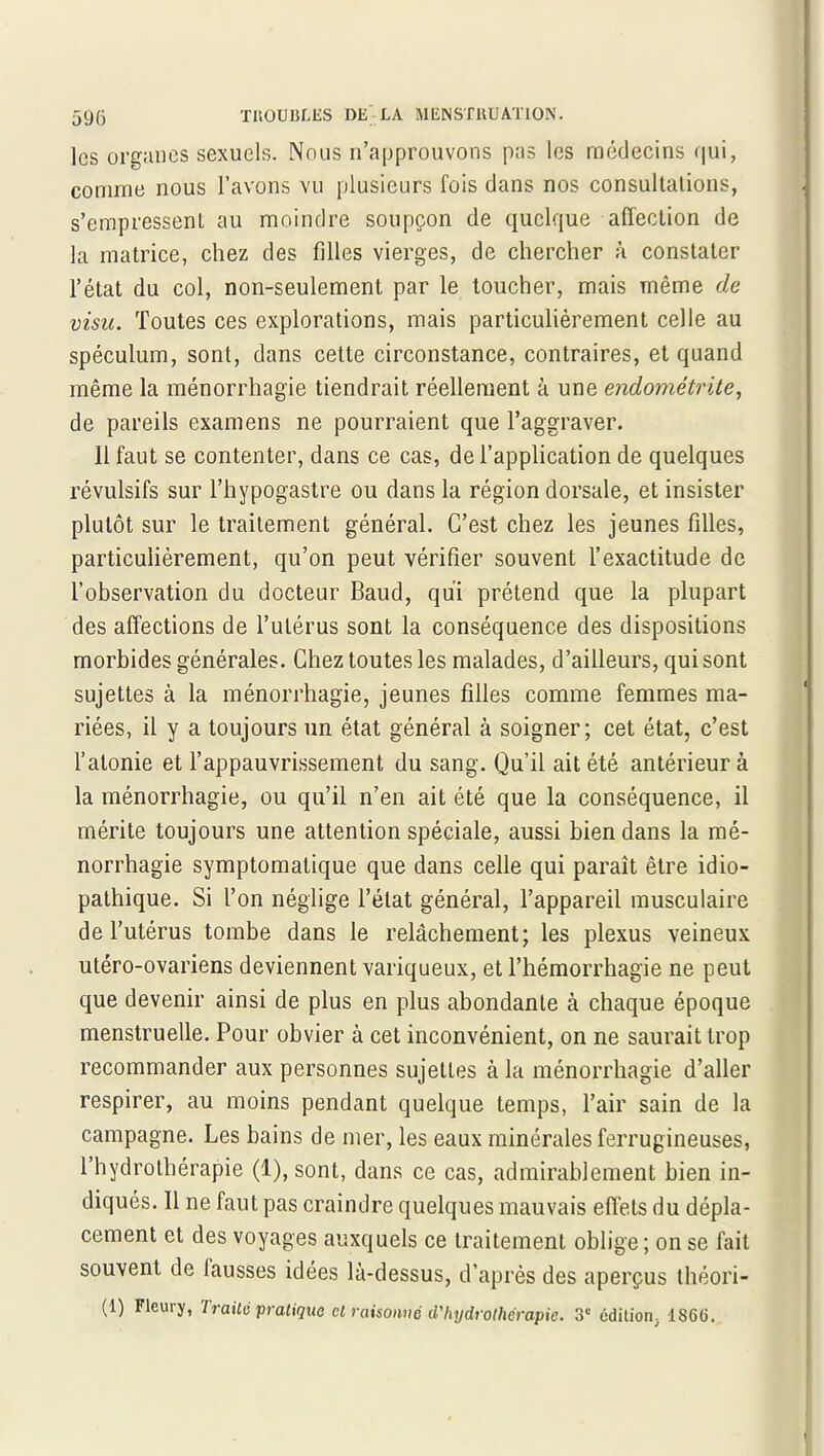 les organes sexuels. Nous n’approuvons pas les médecins qui, comme nous l’avons vu plusieurs fois dans nos consultations, s’empressent au moindre soupçon de quelque affection de la matrice, chez des filles vierges, de chercher à constater l’état du col, non-seulement par le toucher, mais même de visu. Toutes ces explorations, mais particulièrement celle au spéculum, sont, dans cette circonstance, contraires, et quand même la ménorrhagie tiendrait réellement à une endométrite, de pareils examens ne pourraient que l’aggraver. 11 faut se contenter, dans ce cas, de l’application de quelques révulsifs sur l’hypogastre ou dans la région dorsale, et insister plutôt sur le traitement général. C’est chez les jeunes filles, particulièrement, qu’on peut vérifier souvent l’exactitude de l’observation du docteur Baud, qui prétend que la plupart des affections de l’utérus sont la conséquence des dispositions morbides générales. Chez toutes les malades, d’ailleurs, qui sont sujettes à la ménorrhagie, jeunes filles comme femmes ma- riées, il y a toujours un état général à soigner; cet état, c’est l’atonie et l’appauvrissement du sang. Qu’il ait été antérieur à la ménorrhagie, ou qu’il n’en ait été que la conséquence, il mérite toujours une attention spéciale, aussi bien dans la mé- norrhagie symptomatique que dans celle qui paraît être idio- pathique. Si l’on néglige l’état général, l’appareil musculaire de l’utérus tombe dans le relâchement; les plexus veineux utéro-ovariens deviennent variqueux, et l’hémorrhagie ne peut que devenir ainsi de plus en plus abondante à chaque époque menstruelle. Pour obvier à cet inconvénient, on ne saurait trop recommander aux personnes sujettes à la ménorrhagie d’aller respirer, au moins pendant quelque temps, l’air sain de la campagne. Les bains de mer, les eaux minérales ferrugineuses, l’hydrothérapie (1), sont, dans ce cas, admirablement bien in- diqués. 11 ne faut pas craindre quelques mauvais effets du dépla- cement et des voyages auxquels ce traitement oblige ; on se fait souvent de lausses idées là-dessus, d’après des aperçus théori- (1) Fleury, Traité pratique et raisonné d'hydrothérapie. 3e édition, 18G(i.