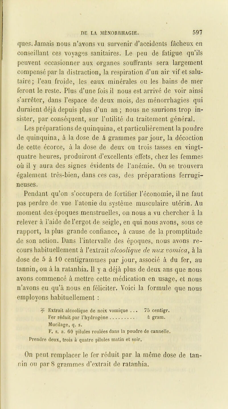 ques. Jamais nous n’avons vu survenir d'accidents fâcheux en conseillant ces voyages sanitaires. Le peu de fatigue qu’ils peuvent occasionner aux organes souffrants sera largement compensé par la distraction, la respiration d’un air vif et salu- taire; l’eau froide, les eaux minérales ou les bains de mer feront le reste. Plus d’une fois il nous est arrivé de voir ainsi s’arrêter, dans l’espace de deux mois, des ménorrhagies qui duraient déjà depuis plus d’un an ; nous ne saurions trop in- sister, par conséquent, sur l’utilité du traitement général. Les préparations de quinquina, et particulièrement la poudre de quinquina, à la dose de l\ grammes par jour, la décoction de cette écorce, à la dose de deux ou trois tasses en vingt- quatre heures, produiront d’excellents effets, chez les femmes où il y aura des signes évidents de l’anémie. On se trouvera également très-bien, dans ces cas, des préparations ferrugi- neuses. Pendant qu’on s’occupera de fortifier l’économie, il ne faut pas perdre de vue l’atonie du système musculaire utérin. Au moment des époques menstruelles, on nous a vu chercher à la relever à l’aide de l’ergot de seigle, en qui nous avons, sous ce rapport, la plus grande confiance, à cause de la promptitude de son action. Dans l’intervalle des époques, nous avons re- cours habituellement à l’extrait alcoolique de nux vomica, à la dose de 5 à 10 centigrammes par jour, associé à du fer, au tannin, ou à la ratanhia. 11 y a déjà plus de deux ans que nous avons commencé à mettre cette médication en usage, et nous n’avons eu qu’à nous en féliciter. Voici la formule que nous employons habituellement : Extrait alcoolique de noix vomique ... 75 centigr. Fer réduit par l’hydrogène A gram. Mucilage, q. s. F. s. a. 60 pilules roulées dans la poudre de cannelle. Prendre deux, trois à quatre pilules matin et soir. On peut remplacer le fer réduit par la même dose de tan- nin ou par 8 grammes d’extrait de ratanhia.