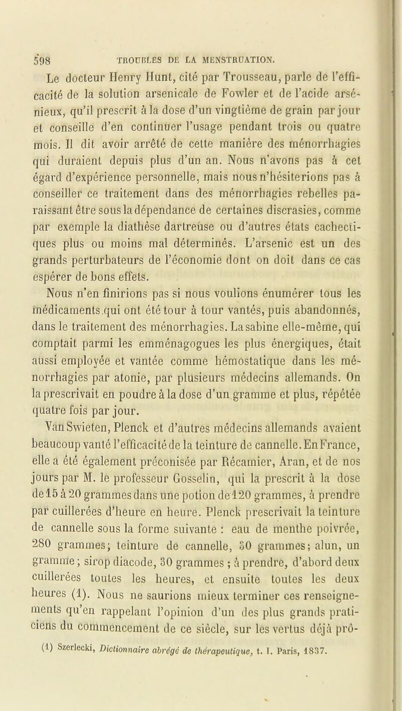 Le docteur Henry Hunt, cite par Trousseau, parle de l’elfi- cacité de la solution arsenicale de Fowler et de l’acide arsé- nieux, qu’il prescrit à la dose d’un vingtième de grain par jour et conseille d’en continuer l’usage pendant trois ou quatre mois. Il dit avoir arrêté de cette manière des ménorrliagies qui duraient depuis plus d’un an. Nous n’avons pas à cet égard d’expérience personnelle, mais nous n’hésiterions pas à conseiller ce traitement dans des ménorrhagies rebelles pa- raissant être sous Indépendance de certaines discrasies, comme par exemple la diathèse dartreùse ou d’autres états cachecti- ques plus ou moins mal déterminés. L’arsenic est un des grands perturbateurs de l’économie dont on doit dans ce cas espérer de bons effets. Nous n’en finirions pas si nous voulions énumérer tous les médicaments.qui ont été tour à tour vantés, puis abandonnés, dans le traitement des ménorrhagies. La sabine elle-même, qui comptait parmi les emménagogues les plus énergiques, était aussi employée et vantée comme hémostatique dans les mé- norrhagies par atonie, par plusieurs médecins allemands. On la prescrivait en poudre à la dose d’un gramme et plus, répétée quatre fois par jour. VanSwieten, Plenck et d’autres médecins allemands avaient beaucoup vanté l’efficacité de la teinture de cannelle. En France, elle a été également préconisée par Récamier, Aran, et de nos jours par M. le professeur Gosselin, qui la prescrit à la dose de 15 à 20 grammes dans une potion de 120 grammes, à prendre par cuillerées d’heure en heure. Plenck prescrivait la teinture de cannelle sous la forme suivante : eau de menthe poivrée, 280 grammes; teinture de cannelle, 30 grammes; alun, un gramme ; sirop diacode, 30 grammes ; à prendre, d’abord deux cuillerées toutes les heures, et ensuite toutes les deux heures (1). Nous ne saurions mieux terminer ces renseigne- ments qu’en rappelant l’opinion d’un des plus grands prati- ciens du commencement de ce siècle, sur les vertus déjà prô- (1) Szerlecki, Dictionnaire abrégé de thérapeutique, t. I. Paris, 1837.