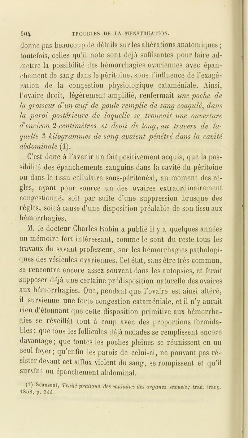 donne pas beaucoup de détails sur les altérations anatomiques ; toutefois, celles qu’il note sont déjà suffisantes pour faire ad- mettre la possibilité des hémorrhagies ovariennes avec épan- chement de sang dans le péritoine, sous l’influence de l’exagé- ration de la congestion physiologique cataméniale. Ainsi, l’ovaire droit, légèrement amplifié, renfermait une 'poche de la grosseur d'un œuf de poule remplie de sang coagulé, dans la paroi postérieure de laquelle se trouvait une ouverture d'environ 2 centimètres et demi de long, au travers de la- quelle 3 kilogrammes de sang avaient pénétré clans la cavité abdominale (1). C’est donc à l’avenir un fait positivement acquis, que la pos- sibilité des épanchements sanguins dans la cavité du péritoine ou dans le tissu cellulaire sous-péritonéal, au moment des rè- gles, ayant pour source un des ovaires extraordinairement congestionné, soit par suite d’une suppression brusque des règles, soit à cause d’une disposition préalable de son tissu aux hémorrhagies. M. le docteur Charles Robin a publié il y a quelques années un mémoire fort intéressant, comme le sont du reste tous les travaux du savant professeur, sur les hémorrhagies pathologi- ques des vésicules ovariennes. Cet état, sans être très-commun, se rencontre encore assez souvent dans les autopsies, et ferait supposer déjà une certaine prédisposition naturelle des ovaires aux hémorrhagies. Que, pendant que l’ovaire est ainsi altéré, il survienne une forte congestion cataméniale, et il n’y aurait rien d’étonnant que cette disposition primitive aux hémorrha- gies se réveillât tout à coup avec des proportions formida- bles ; que tous les follicules déjà malades se remplissent encore davantage ; que toutes les poches pleines se réunissent en un seul foyer; qu’enfin les parois de celui-ci, ne pouvant pas ré- sister devant cet afflux violent du sang, se rompissent et qu’il survînt un épanchement abdominal. (1) Scanzoni, Traite pratique des maladies des organes sexuels; trad. franc. 1853, p. 344.