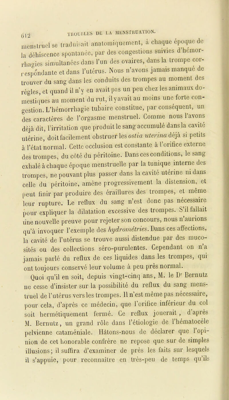 1UÜU IlLLu VU un iumiuiMv menstruel se traduisait anatomiquement, i chaque époque de la déhiscence spontanée, par des congestions suivies d hetnor- TUUUIîLES de la MENSÎllUATlON. I « . r . gestion. L’hémorrhagie tubaire eonstitue, par conséquent, un des caractères de l’orgasme menstruel. Comme nous l’avons déjà dit, l’irritation que produit le sang accumulé dansla cavité utérine, doit facilement obstruer les ostia uterina déjà si petits à l’état normal. Cette occlusion est constante à l’orifice externe des trompes, du côté du péritoine. Dans ces conditions, le sang exhalé à chaque époque menstruelle par la tunique interne des trompes, ne pouvant plus passer dans la cavité utérine ni dans celle du péritoine, amène progressivement la distension, et peut finir par produire des éraillures des trompes, et même leur rupture. Le reflux du sang n’est donc pas nécessaire pour expliquer la dilatation excessive des trompes. S’il fallait une nouvelle preuve pour rejeter son concours, nous n’aurions qu’à invoquer l’exemple des hydrometries. Dans ces affections, la cavité de l’utérus se trouve aussi distendue par des muco- sités ou des collections séro-purulentes. Cependant on n’a jamais parlé du reflux de ces liquides dans les trompes, qui ont toujours conservé leur volume à peu près normal. Quoi qu’il en soit, depuis vingt-cinq ans, M. le Dr Bemutz ne cesse d’insister sur la possibilité du reflux du sang mens- truel de l’utérus vers les trompes. 11 n’est même pas nécessaire, pour cela, d’après ce médecin, que l’orifice inférieur du col soit hermétiquement fermé. Ce reflux jouerait , d après M. Bernutz, un grand rôle dans l’étiologie de 1 hématocèle pelvienne cataméniale. Hâtons-nous de déclarer que l’opi- nion de cet honorable confrère ne repose que sur de simples illusions; il suffira d’examiner de près les faits sur lesquels il s’appuie, pour reconnaître en très-peu de temps qu’ils