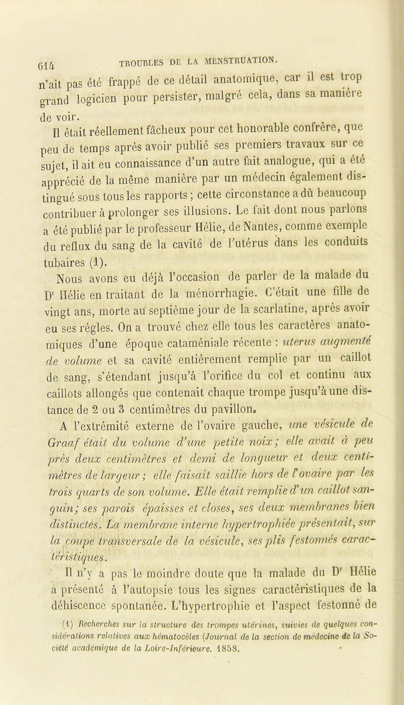 n’ait pas été frappé de ce détail anatomique, car il est trop grand logicien pour persister, malgré cela, dans sa manière de voir. Il était réellement fâcheux pour cet honorable confrère, que peu de temps après avoir publié ses premiers travaux sur ce sujet, il ait eu connaissance d’un autre fait analogue, qui a été apprécié de la même manière par un médecin également dis- tingué sous tous les rapports ; cette circonstance a dû beaucoup contribuer à prolonger ses illusions. Le fait dont nous pailons a été publié par le professeur Hélie, de Nantes, comme exemple du reflux du sang de la cavité de Lutérus dans les conduits tubaires (1). Nous avons eu déjà l’occasion de parler de la malade du Dr Hélie en traitant de la ménorrhagie. C’était une fille de vingt ans, morte au septième jour de la scarlatine, après avoir eu ses règles. On a trouvé chez elle tous les caractères anato- miques d’une époque cataméniale récente : utérus augmenté de volume et sa cavité entièrement remplie par un caillot de sang, s’étendant jusqu’à l’orifice du col et continu aux caillots allongés que contenait chaque trompe jusqu’à une dis- tance de 2 ou 3 centimètres du pavillon» A l’extrémité externe de l’ovaire gauche, une vésicule de Graaf était du volume d’une petite noix', elle avait à peu près deux centimètres et demi de longueur et deux centi- mètres de largeur ; elle faisait saillie hors de l'ovaire par les trois quarts de son volume. Elle était remplie cl'un caillot san- guin; ses parois épaisses et closes, ses deux membranes bien distinctes. La membrane interne hypertrophiée présentait, sur la coupe transversale de la vésicule, ses plis festonnés carac- téristiques. Il n’y a pas le moindre doute que la malade du Dr Hélie a présenté à l’autopsie tous les signes caractéristiques de la déhiscence spontanée. L’hypertrophie et. l’aspect festonné de (1) Recherches sur la structure des trompes utérines, suivies de quelques con- sidérations relatives aux hématoc'eles (Journal de la section de médecine de la So- ciété académique de la Loire-Inférieure. 1858.