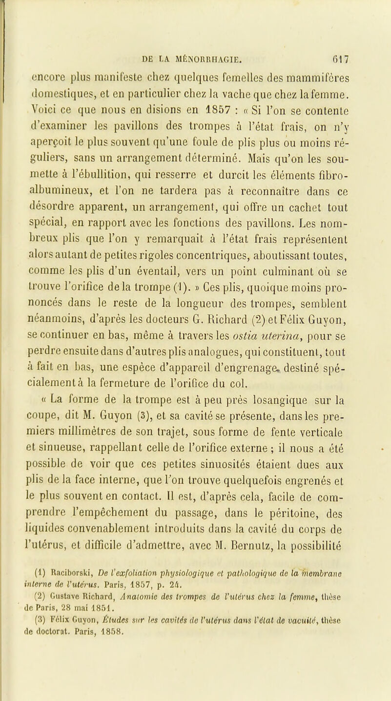 encore plus manifeste chez quelques femelles des mammifères domestiques, et en particulier chez la vache que chez la femme. Voici ce que nous en disions en 1857 : « Si l’on se contente d’examiner les pavillons des trompes à l’état frais, on n’y aperçoit le plus souvent qu’une foule de plis plus ou moins ré- guliers, sans un arrangement déterminé. Mais qu’on les sou- mette à l’ébullition, qui resserre et durcit les éléments fibro- albumineux, et l’on ne tardera pas à reconnaître dans ce désordre apparent, un arrangement, qui offre un cachet tout spécial, en rapport avec les fonctions des pavillons. Les nom- breux plis que l’on y remarquait à l’état frais représentent alors autant de petites rigoles concentriques, aboutissant toutes, comme les plis d’un éventail, vers un point culminant où se trouve l’orifice delà trompe (1). » Ces plis, quoique moins pro- noncés dans le reste de la longueur des trompes, semblent néanmoins, d’après les docteurs G. Richard (2) et Félix Guyon, se continuer en bas, même à travers les ostia uterina, pour se perdre ensuite dans d’autres plis analogues, qui constituent, tout à fait en bas, une espèce d’appareil d’engrenage, destiné spé- cialement à la fermeture de l’orifice du col. « La forme de la trompe est à peu près losangique sur la coupe, dit M. Guyon (3), et sa cavité se présente, dans les pre- miers millimètres de son trajet, sous forme de fente verticale et sinueuse, rappellant celle de l’orifice externe ; il nous a été possible de voir que ces petites sinuosités étaient dues aux plis de la face interne, que l’on trouve quelquefois engrenés et le plus souvent en contact. Il est, d’après cela, facile de com- prendre l’empêchement du passage, dans le péritoine, des liquides convenablement introduits dans la cavité du corps de l’utérus, et difficile d’admettre, avec M. Bernutz, la possibilité (1) Raciborski, De l'exfoliation physiologique et pathologique de la fnembrane interne de l'utérus. Paris, 1857, p. 2k. (2) Gustave Richard, Anatomie des trompes de l’ulcrus chez la femme, thèse de Paris, 28 mai 1851. (3) Félix Guyon, Études sur les cavités de l'utérus dans l'état de vacuité, thèse de doctorat. Paris, 1858.