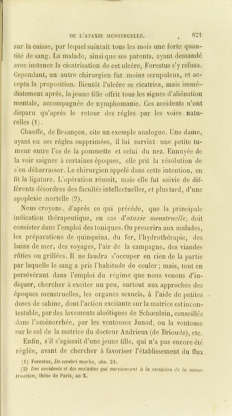 sur la cuisse, par lequel suintait tous les mois une forte quan- tité de sang-. La malade, ainsique ses parents, ayant demandé avec instance la cicatrisation de cet ulcère, Foreslus s’y refusa. Cependant, un autre chirurgien fut moins scrupuleux, et ac- cepta la proposition. Bientôt l’ulcère se cicatrisa, mais immé- diatement après, la jeune fille offrit tous les signes d’aliénation mentale, accompagnée de nymphomanie. Ces accidents n’ont disparu cju’après le retour des règles par les voies natu- relles (1). Chauffe, de Besançon, cite un exemple analogue. Une dame, ayant eu ses règles supprimées, il lui survint une petite tu- meur entre l’os de la pommette et celui du nez. Ennuyée de la voir saigner à certaines époques, elle prit la résolution de s’en débarrasser. Le chirurgien appelé dans celte intention, en lit la ligature. L’opération réussit, mais elle fut suivie de dif- férents désordres des facultés intellectuelles, et plus tard, d’une apoplexie mortelle (2). Nous croyons, d’après ce qui précède, que la principale indication thérapeutique, en cas d'ataxie menstruelle, doit consister dans l’emploi des toniques. On prescrira aux malades, les préparations de quinquina, du fer, l’hydrothérapie, des bains de mer, des voyages, l’air de la campagne, des viandes rôties ou grillées. Il ne faudra s’occuper en rien de la partie par laquelle le sang a pris l’habitude de couler; mais, tout en persévérant dans l’emploi du régime que nous venons d’in- diquer, chercher à exciter un peu, surtout aux approches des époques menstruelles, les organes sexuels, à l’aide de petites doses de Sabine, dont l’action excitante sur la matrice est incon- testable, par des lavements aloétiques de Schœnlein, conseillés dans l’aménorrhée, par les ventouses Junod, ou la ventouse sur le col de la matrice du docteur Andrieux (de Brioude), etc. Enfin, s’il s’agissait d’une jeune fille, qui n’a pas encore été réglée, avant de chercher à favoriser l’établissement du flux (1) Forestus, De cerebri morbo, obs. 24. (2) Des accidents et des maladies qui surviennent à la cessation de la mens- truation, thèse de Paris, an X.