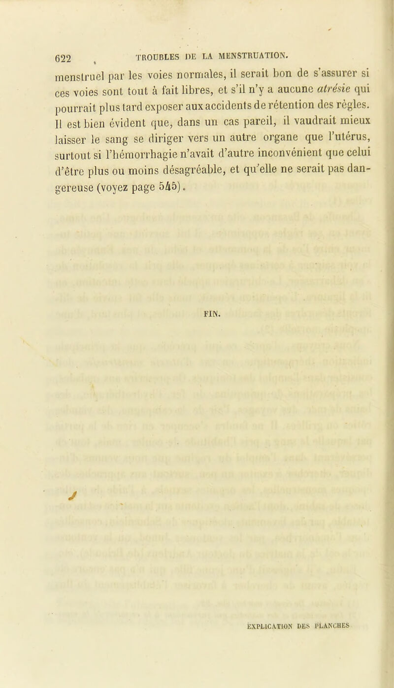 menstruel par les voies normales, il serait bon de s’assurer si ces voies sont tout à fait libres, et s’il n’y a aucune atrésie qui pourrait plus tard exposer aux accidents de rétention des règles. Il est bien évident que, dans un cas pareil, il vaudrait mieux laisser le sang se diriger vers un autre organe que 1 utérus, surtout si l’hémorrhagie n’avait d’autre inconvénient que celui d’être plus ou moins désagréable, et qu’elle ne serait pas dan- gereuse (voyez page 545). FIN. J EXPLICATION DES PLANCHES