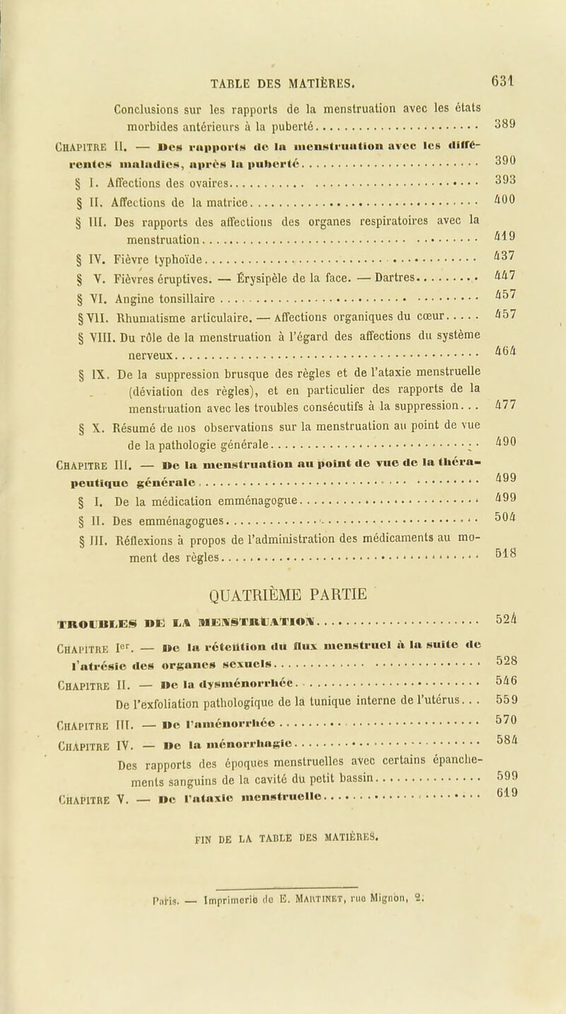 Conclusions sur les rapports de la menstruation avec les états morbides antérieurs à la puberté 389 Chapitre II. — «es rapports «le la menstruation avec les «litre- r ente s maladies, après la puberté 390 § I. Affections des ovaires 393 § II. Affections de la matrice § III. Des rapports des affections des organes respiratoires avec la menstruation ^9 § IV. Fièvre typhoïde ^87 § V. Fièvres éruptives. — Érysipèle de la face. —Dartres éA7 § VI. Angine tonsillaire ^l57 §V1I. Rhumatisme articulaire. — Affections organiques du cœur é57 § VIII. Du rôle de la menstruation à l’égard des affections du système nerveux § IX. De la suppression brusque des règles et de l’ataxie menstruelle (déviation des règles), et en particulier des rapports de la menstruation avec les troubles consécutifs à la suppression. .. A 77 § X. Résumé de nos observations sur la menstruation au point de vue de la pathologie générale A90 Chapitre III. — De la menstruation au point de vue de la théra- peutique générale § I. De la médication emménagogue § II. Des emménagogues *• § III. Réflexions à propos de l’administration des médicaments au mo- ment des règles 518 QUATRIÈME PARTIE TBODIILES UE TA MENSTRUATION 524 Chapitre Ier. — »e la rétention «lu flux menstruel à lu suite «le l'atrésie «les organes sexuels 528 Chapitre II. — ne la dysménorrhée 5A6 De l’exfoliation pathologique de la tunique interne de l’utérus.. . 559 Chapitre III. — »e l’aménorrhée 570 Chapitre IV. — ne la ménorrliagie 58/* Des rapports des époques menstruelles avec certains épanche- ments sanguins de la cavité du petit bassin.. 599 Chapitre V. — ne l’ataxie menstruelle « 819 FIN DE LA TABLE DES MATIÈRES, paHs. — Imprimerie do E. Martinet, rua Mignon, 2.