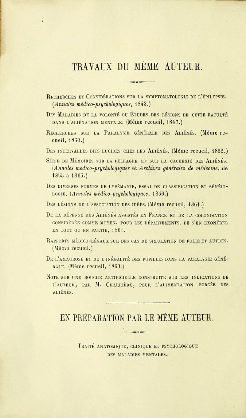 TRAVAUX DU MÊME AUTEUR. Rfxhebches et Considérations sur la symptomatologie de l'épilepsie. [Annales médico-psychologiques, 1843.) Des Maladies de la volonté ou Études des lésions de cette faculté DANS l'aliénation MENTALE. (Même rccueil, 1847.) Recherches sur la Paralysie générale des Aliénés. (Même re- cueil, 1850.) Des intervalles dits lucides chez les Aliénés. (Même recueil, 1852.) SÉRIE de Mémoires sur la pellagre et sur la cachexie des Aliénés. [Annales médico-psychologiques et Archives générales de médecine, de 1855 à 1863.) Des diverses formes de lypémanie, essai de classification et séméio- LOGiE. [Annales médico-psychologiques, 1856.) Des lésions de l'association des idées. (Même recueil, 1861.) De la dépense des Aliénés assistés en France et de la colonisation considérée comme moyen, pour les départements, de s'en exonérer EN TOUT ou EN PARTIE, 1861. Rapports médico-légaux sur des cas de simulation de folie et autres. (Même recueil.) De l'amaurose et de l'inégalité des pupilles dans la paralysie géné- rale. (Même recueil, 1863.) Note sur une bouche artificielle construite sur les indications de l'auteur, par M. Charrière, pour l'alimentation forcée des ALIÉNÉS. EN PRÉPARATION PAR LE MME AUTEUR. Traité anatomique, clinique et psychologique DES maladies mentales.