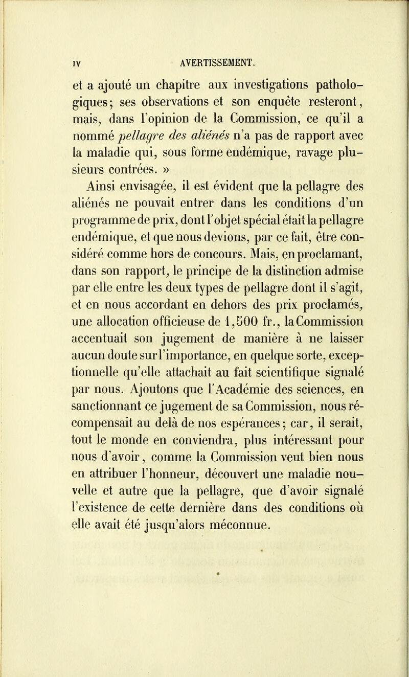 et a ajouté un chapitre aux investigations patholo- giques ; ses observations et son enquête resteront, mais, dans l'opinion de la Commission, ce qu'il a nommé pellagre des aliénés n'a pas de rapport avec la maladie qui, sous forme endémique, ravage plu- sieurs contrées. » Ainsi envisagée, il est évident que la pellagre des ahénés ne pouvait entrer dans les conditions d'un programme de prix, dont l'objet spécial était la pellagre endémique, et que nous devions, par ce fait, être con- sidéré comme hors de concours. Mais, en proclamant, dans son rapport, le principe de la distinction admise par elle entre les deux types de pellagre dont il s'agit, et en nous accordant en dehors des prix proclamés, une allocation officieuse de 1,500 fr., la Commission accentuait son jugement de manière à ne laisser aucun doute sur l'importance, en quelque sorte, excep- fionnelle qu'elle attachait au fait scientifique signalé par nous. Ajoutons que l'Académie des sciences, en sanctionnant ce jugement de sa Commission, nous ré- compensait au delà de nos espérances; car, il serait, tout le monde en conviendra, plus intéressant pour nous d'avoir, comme la Commission veut bien nous en attribuer l'honneur, découvert une maladie nou- velle et autre que la pellagre, que d'avoir signalé l'existence de cette dernière dans des conditions où elle avait été jusqu'alors méconnue.