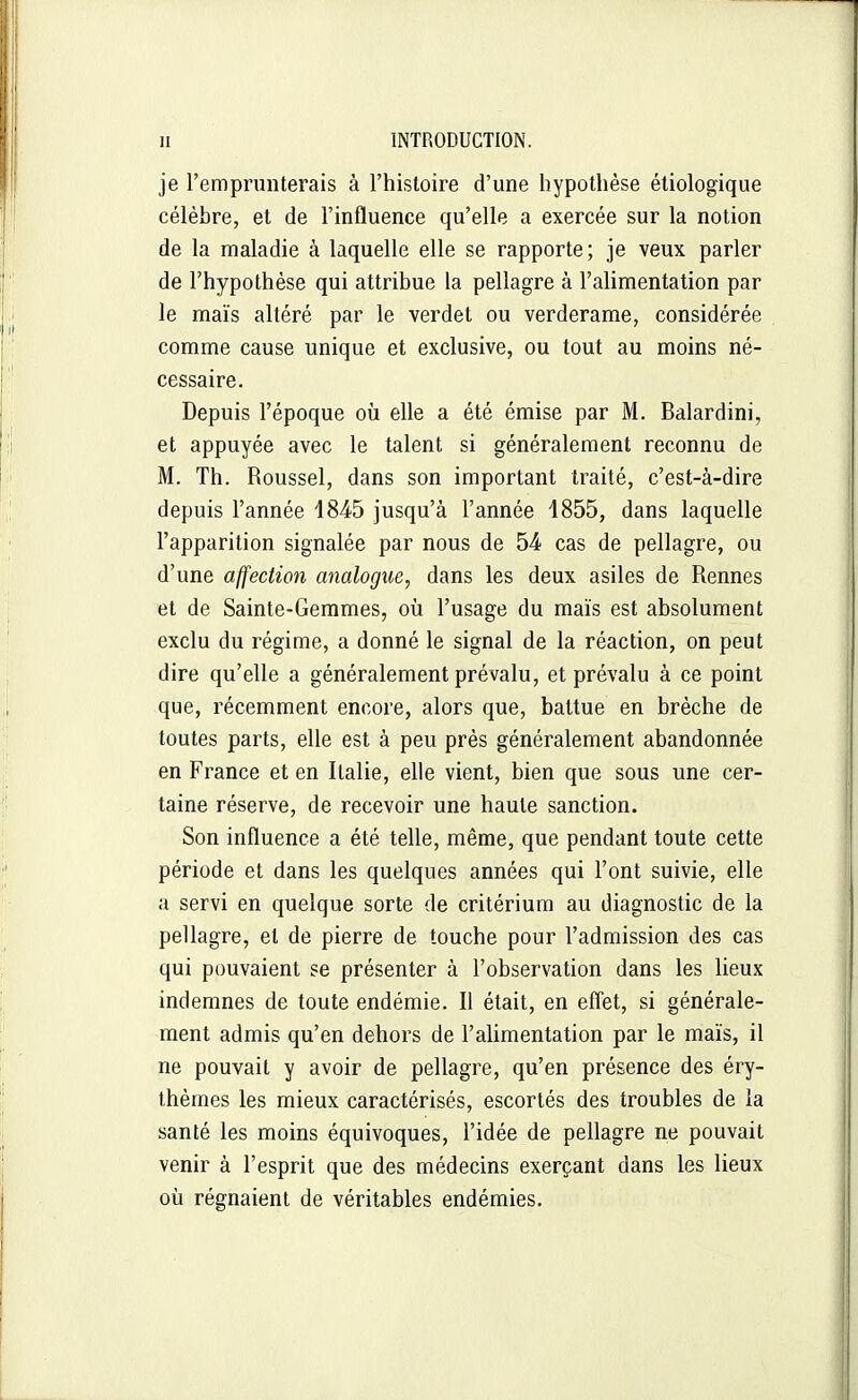 je l'emprunterais à l'histoire d'une hypothèse étiologique célèbre, et de l'influence qu'elle a exercée sur la notion de la maladie à laquelle elle se rapporte; je veux parler de l'hypothèse qui attribue la pellagre à l'alimentation par le maïs altéré par le verdet ou verderame, considérée comme cause unique et exclusive, ou tout au moins né- cessaire. Depuis l'époque où elle a été émise par M. Balardini, et appuyée avec le talent si généralement reconnu de M. Th. Roussel, dans son important traité, c'est-à-dire depuis l'année 1845 jusqu'à l'année 1855, dans laquelle l'apparition signalée par nous de 54 cas de pellagre, ou d'une affection analogue, dans les deux asiles de Rennes et de Sainte-Gemmes, où l'usage du maïs est absolument exclu du régime, a donné le signal de la réaction, on peut dire qu'elle a généralement prévalu, et prévalu à ce point que, récemment encore, alors que, battue en brèche de toutes parts, elle est à peu près généralement abandonnée en France et en Italie, elle vient, bien que sous une cer- taine réserve, de recevoir une haute sanction. Son influence a été telle, même, que pendant toute cette période et dans les quelques années qui l'ont suivie, elle a servi en quelque sorte de critérium au diagnostic de la pellagre, et de pierre de touche pour l'admission des cas qui pouvaient se présenter à l'observation dans les Ueux indemnes de toute endémie. Il était, en eflet, si générale- ment admis qu'en dehors de l'alimentation par le maïs, il ne pouvait y avoir de pellagre, qu'en présence des éry- thèmes les mieux caractérisés, escortés des troubles de ia santé les moins équivoques, l'idée de pellagre ne pouvait venir à l'esprit que des médecins exerçant dans les lieux où régnaient de véritables endémies.