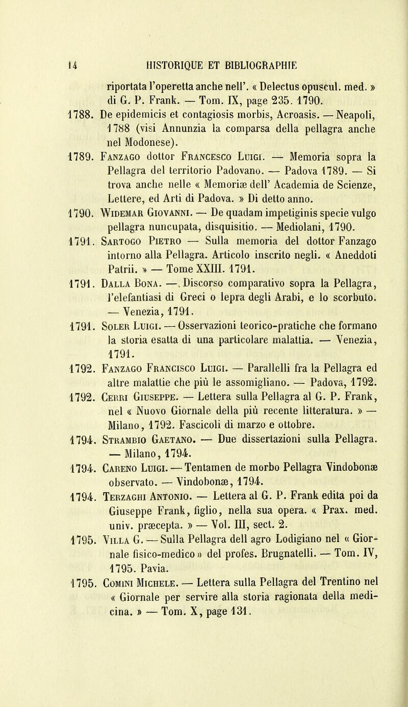 riportata l'operetta anche nell'. « Delectus opuscul. med. » di G. P. Frank. — Tom. IX, page 235. 1790. 1788. De epidemicis et contagiosis morbis, Acroasis. —Neapoli, 1788 (visi Annunzia la comparsa délia pellagra anche nel Modonese). 1789. Fanzago doUor Francesco Luigi. — Memoria sopra la Pellagra del territorio Padovano. — Padova 1789. — Si trova anche nelle « Mémorise dell' Academia de Scienze, Lettere, ed Arti di Padova. » Di dette anno. 1790. WiDEMAR Giovanni. — De quadam impeliginis specie vulgo pellagra nuncupata, disquisitio. — Mediolani, 1790. 1791. Sartogo Pietro — SuUa memoria del dottor Fanzago intorno alla Pellagra. Articolo inscrite negli. « Aneddoti Patrii. — Tome XXIII. 1791. 1791. Dalla Bona. —.Discorso comparative sopra la Pellagra, l'elefantiasi di Greci o lepra degli Arabi, e lo scorbuto. — Venezia, 1791. 1791. SoLER Luigi. — Osservazioni teorico-pratiche che formano la storia esatta di una parlicolare malattia. — Venezia, 1791. 1792. Fanzago Francisco Luigi. — Parallelli fra la Pellagra ed altre malattie che più le assomigliano. — Padova, 1792. 1792. Cerri Giuseppe. — Lettera suUa Pellagra al G. P. Frank, nel « Nuovo Giornale délia più récente litteratura. » — Milano, 1792. Fascicoli di marzo e ottobre. 1794. Strambio Gaetano. — Due dissertazioni suUa Pellagra. — Milano, 1794. 1794. Careno Luigi. — Tentamen de morbo Pellagra Vindobonse observato. — Vindobonse, 1794. 1794. Terzaghi Antonio. — Lettera al G. P. Frank édita poi da Giuseppe Frank, figlio, nella sua opéra. «. Prax. med. univ. prœcepta. » — Vol. III, sect. 2. 1795. YiLLA G. — SuUa Pellagra dell agro Lodigiano nel « Gior- nale fisico-medico )) del profes. Brugnatelli. — Tom. IV, 1795. Pavia. 4795. CoMiNi Michèle. — Lettera sulla Pellagra del Trentino nel « Giornale per servire alla storia ragionata délia medi- cina. » — Tom. X, page 131.